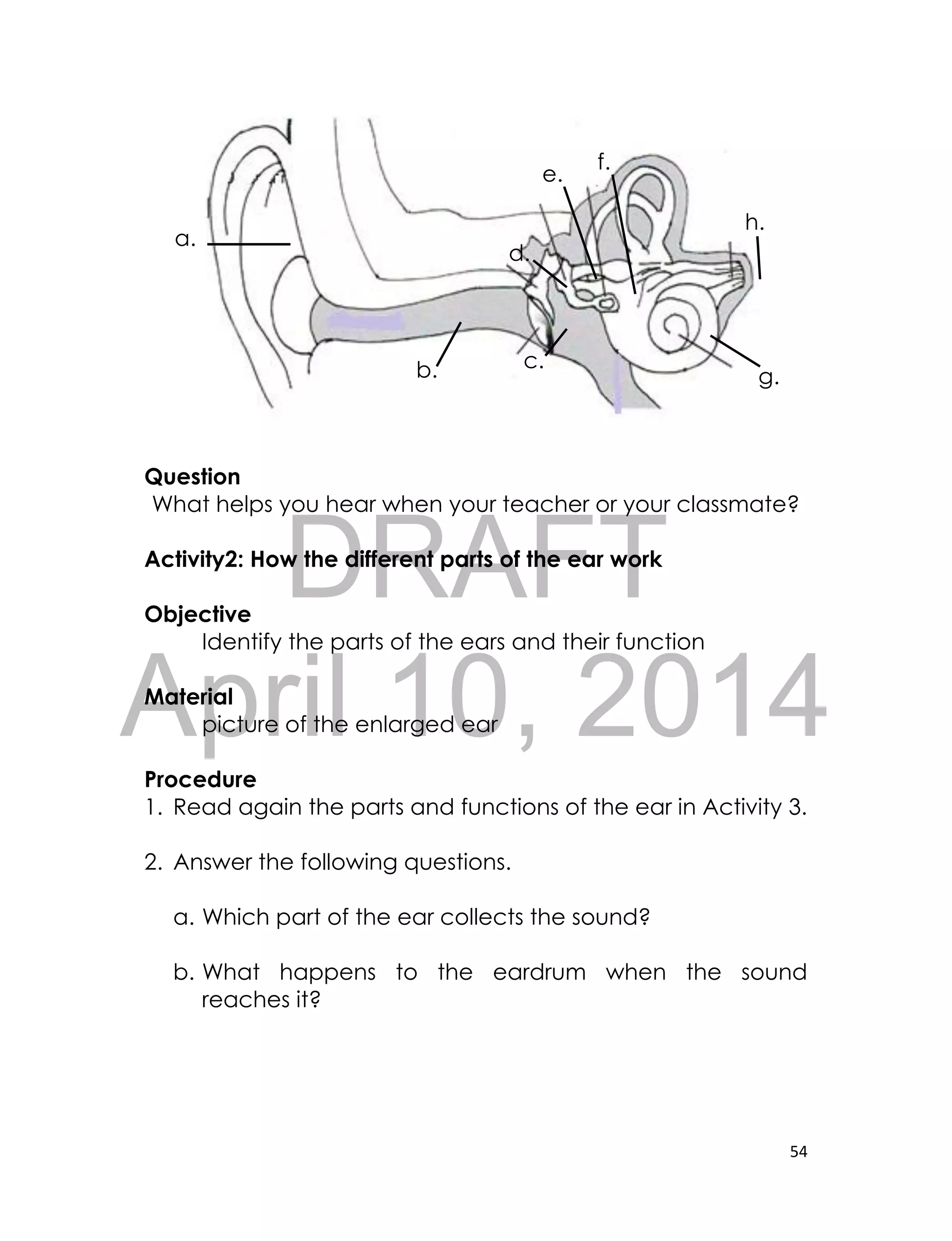 DRAFT
April 10, 2014
54
Question
What helps you hear when your teacher or your classmate?
Activity2: How the different parts of the ear work
Objective
Identify the parts of the ears and their function
Material
picture of the enlarged ear
Procedure
1. Read again the parts and functions of the ear in Activity 3.
2. Answer the following questions.
a. Which part of the ear collects the sound?
b. What happens to the eardrum when the sound
reaches it?
a.
b. c.
d.
e.
f.
g.
h.
 