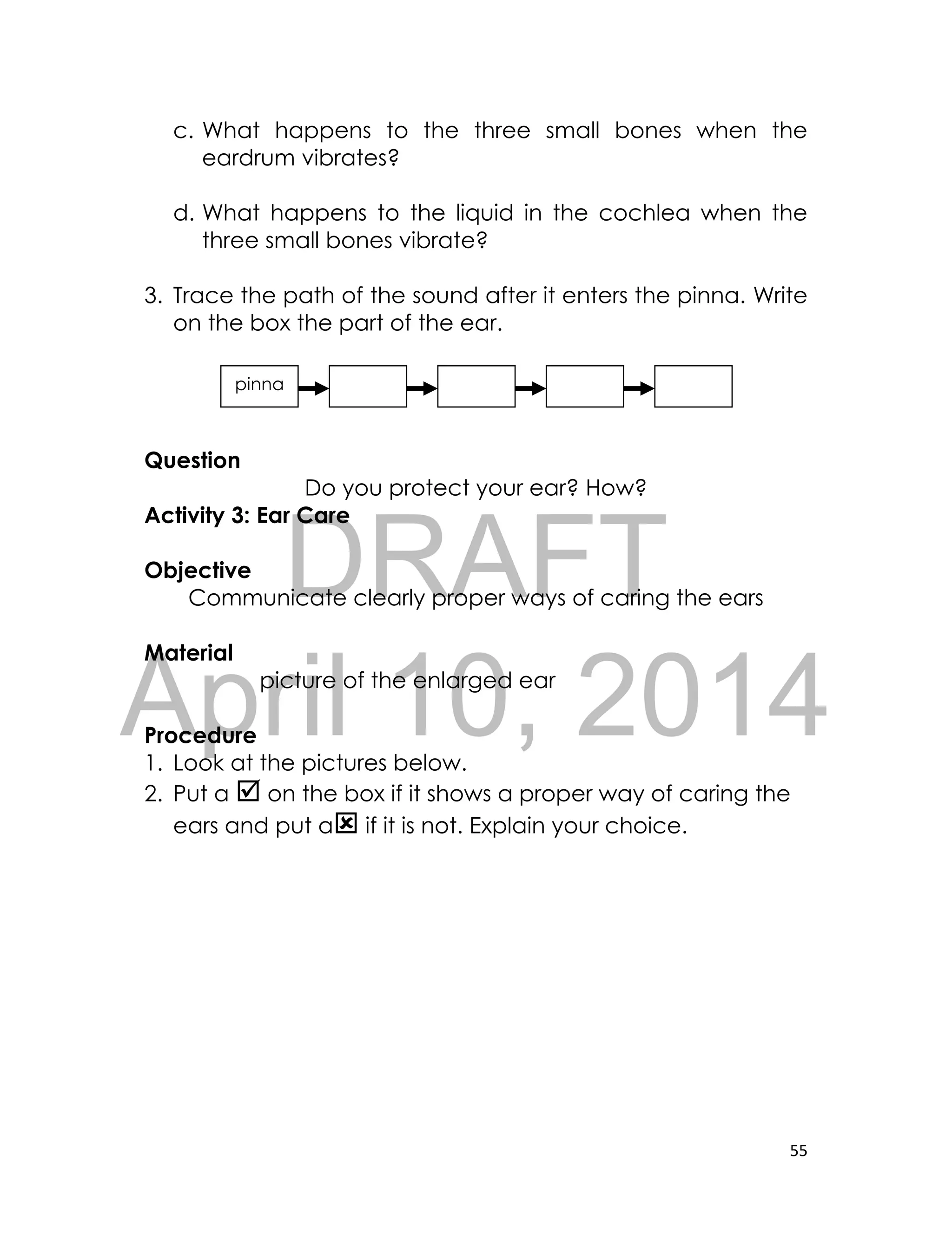 DRAFT
April 10, 2014
55
c. What happens to the three small bones when the
eardrum vibrates?
d. What happens to the liquid in the cochlea when the
three small bones vibrate?
3. Trace the path of the sound after it enters the pinna. Write
on the box the part of the ear.
Question
Do you protect your ear? How?
Activity 3: Ear Care
Objective
Communicate clearly proper ways of caring the ears
Material
picture of the enlarged ear
Procedure
1. Look at the pictures below.
2. Put a  on the box if it shows a proper way of caring the
ears and put a if it is not. Explain your choice.
pinna
 