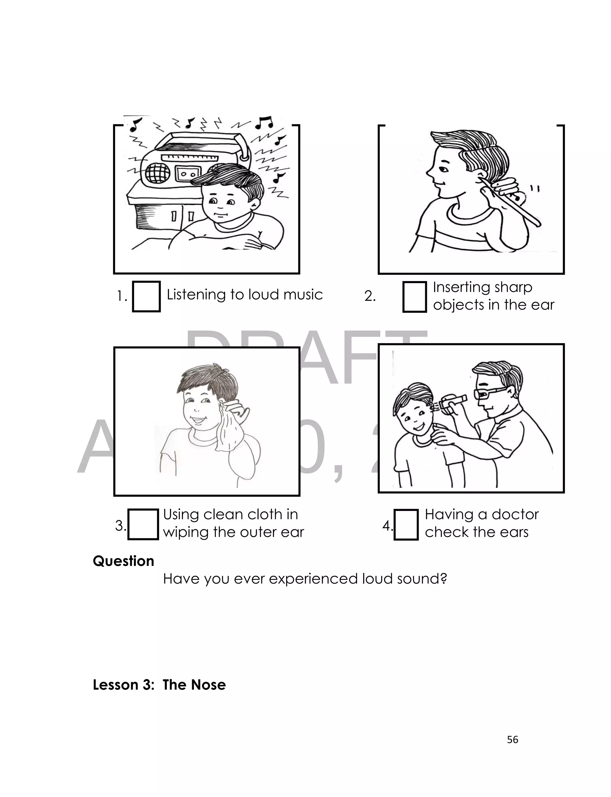 DRAFT
April 10, 2014
56
1. 2.
3. 4.
Question
Have you ever experienced loud sound?
Lesson 3: The Nose
Listening to loud music
Inserting sharp
objects in the ear
Using clean cloth in
wiping the outer ear
Having a doctor
check the ears
 