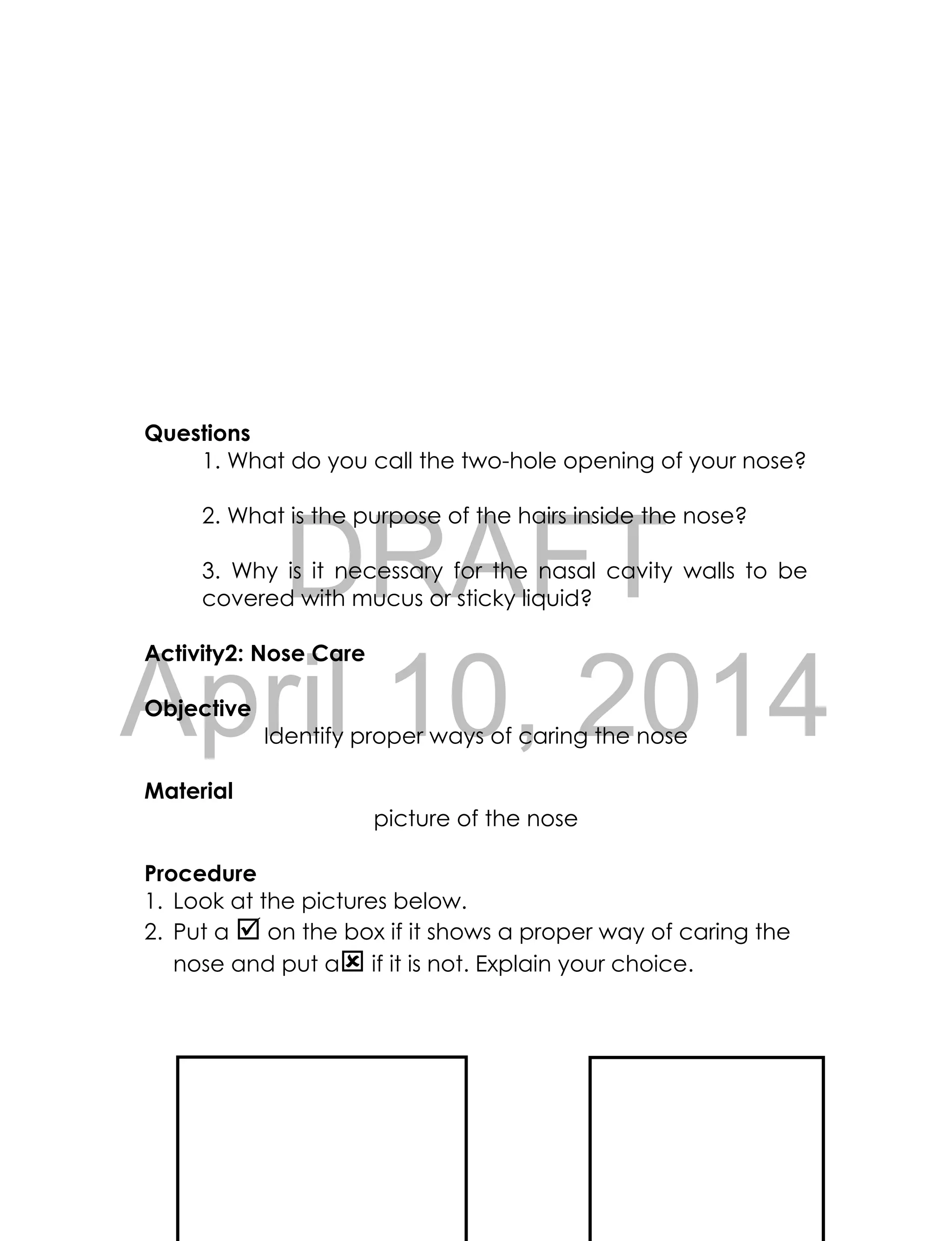 DRAFT
April 10, 2014
58
Questions
1. What do you call the two-hole opening of your nose?
2. What is the purpose of the hairs inside the nose?
3. Why is it necessary for the nasal cavity walls to be
covered with mucus or sticky liquid?
Activity2: Nose Care
Objective
Identify proper ways of caring the nose
Material
picture of the nose
Procedure
1. Look at the pictures below.
2. Put a  on the box if it shows a proper way of caring the
nose and put a if it is not. Explain your choice.
 