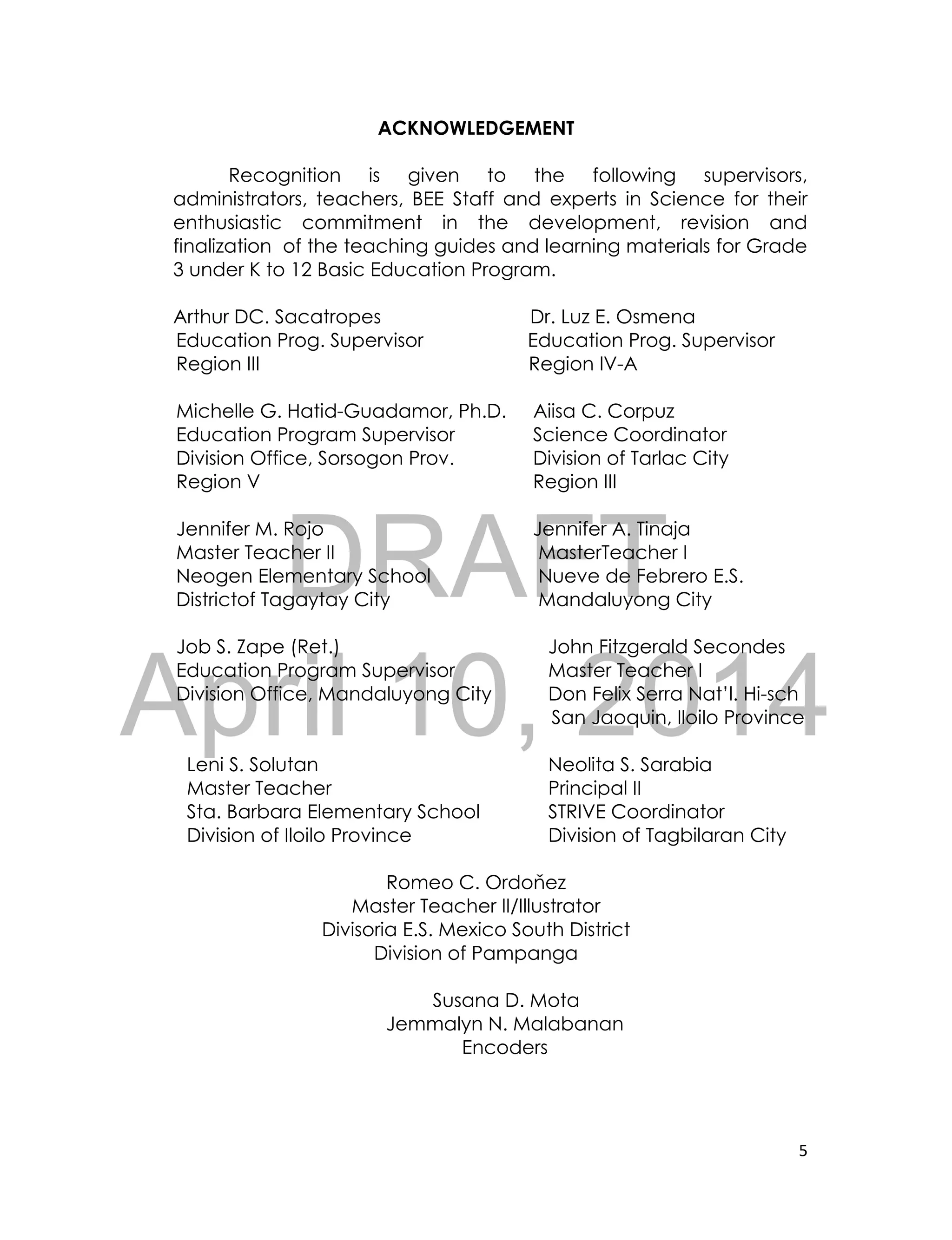 DRAFT
April 10, 2014
5
ACKNOWLEDGEMENT
Recognition is given to the following supervisors,
administrators, teachers, BEE Staff and experts in Science for their
enthusiastic commitment in the development, revision and
finalization of the teaching guides and learning materials for Grade
3 under K to 12 Basic Education Program.
Arthur DC. Sacatropes Dr. Luz E. Osmena
Education Prog. Supervisor Education Prog. Supervisor
Region III Region IV-A
Michelle G. Hatid-Guadamor, Ph.D. Aiisa C. Corpuz
Education Program Supervisor Science Coordinator
Division Office, Sorsogon Prov. Division of Tarlac City
Region V Region III
Jennifer M. Rojo Jennifer A. Tinaja
Master Teacher II MasterTeacher I
Neogen Elementary School Nueve de Febrero E.S.
Districtof Tagaytay City Mandaluyong City
Job S. Zape (Ret.) John Fitzgerald Secondes
Education Program Supervisor Master Teacher I
Division Office, Mandaluyong City Don Felix Serra Nat’l. Hi-sch
San Jaoquin, Iloilo Province
Leni S. Solutan Neolita S. Sarabia
Master Teacher Principal II
Sta. Barbara Elementary School STRIVE Coordinator
Division of Iloilo Province Division of Tagbilaran City
Romeo C. Ordoňez
Master Teacher II/Illustrator
Divisoria E.S. Mexico South District
Division of Pampanga
Susana D. Mota
Jemmalyn N. Malabanan
Encoders
 