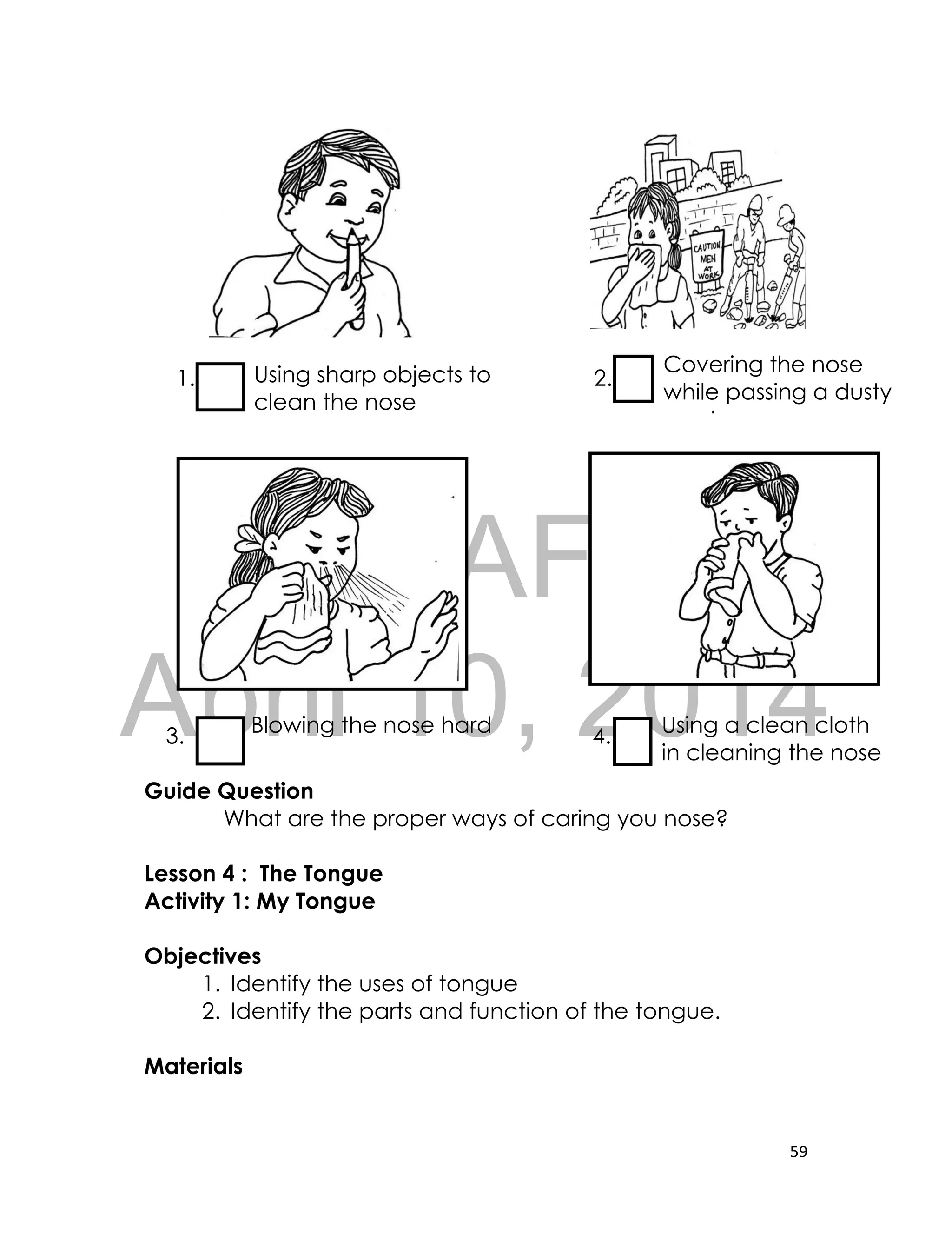DRAFT
April 10, 2014
59
1. 2.
3. 4.
Guide Question
What are the proper ways of caring you nose?
Lesson 4 : The Tongue
Activity 1: My Tongue
Objectives
1. Identify the uses of tongue
2. Identify the parts and function of the tongue.
Materials
Using sharp objects to
clean the nose
Covering the nose
while passing a dusty
road
Blowing the nose hard Using a clean cloth
in cleaning the nose
 