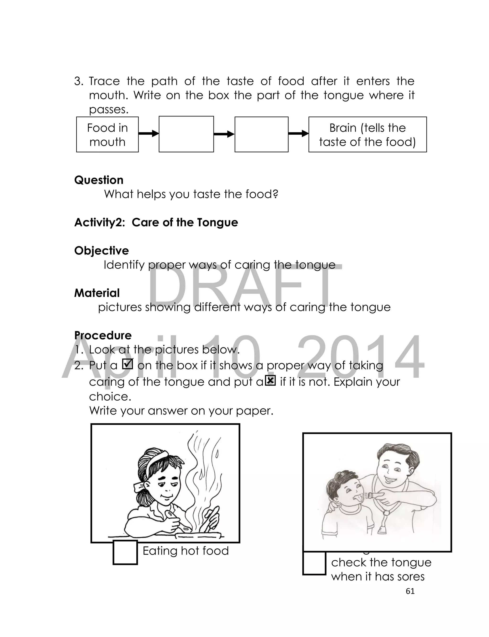 DRAFT
April 10, 2014
61
3. Trace the path of the taste of food after it enters the
mouth. Write on the box the part of the tongue where it
passes.
Question
What helps you taste the food?
Activity2: Care of the Tongue
Objective
Identify proper ways of caring the tongue
Material
pictures showing different ways of caring the tongue
Procedure
1. Look at the pictures below.
2. Put a  on the box if it shows a proper way of taking
caring of the tongue and put a if it is not. Explain your
choice.
Write your answer on your paper.
Eating hot food Having a doctor
check the tongue
when it has sores
Food in
mouth
Brain (tells the
taste of the food)
 