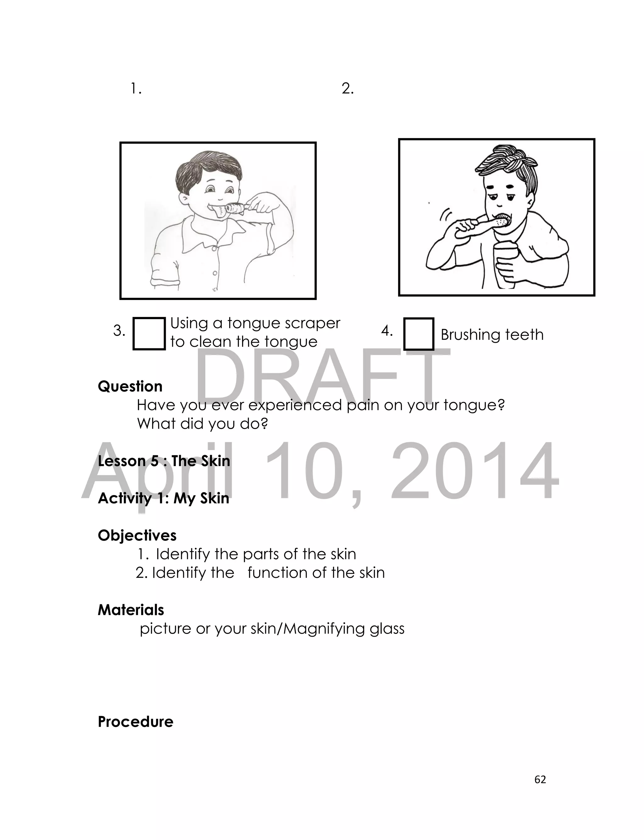 DRAFT
April 10, 2014
62
1. 2.
3. 4.
Question
Have you ever experienced pain on your tongue?
What did you do?
Lesson 5 : The Skin
Activity 1: My Skin
Objectives
1. Identify the parts of the skin
2. Identify the function of the skin
Materials
picture or your skin/Magnifying glass
Procedure
Using a tongue scraper
to clean the tongue Brushing teeth
 