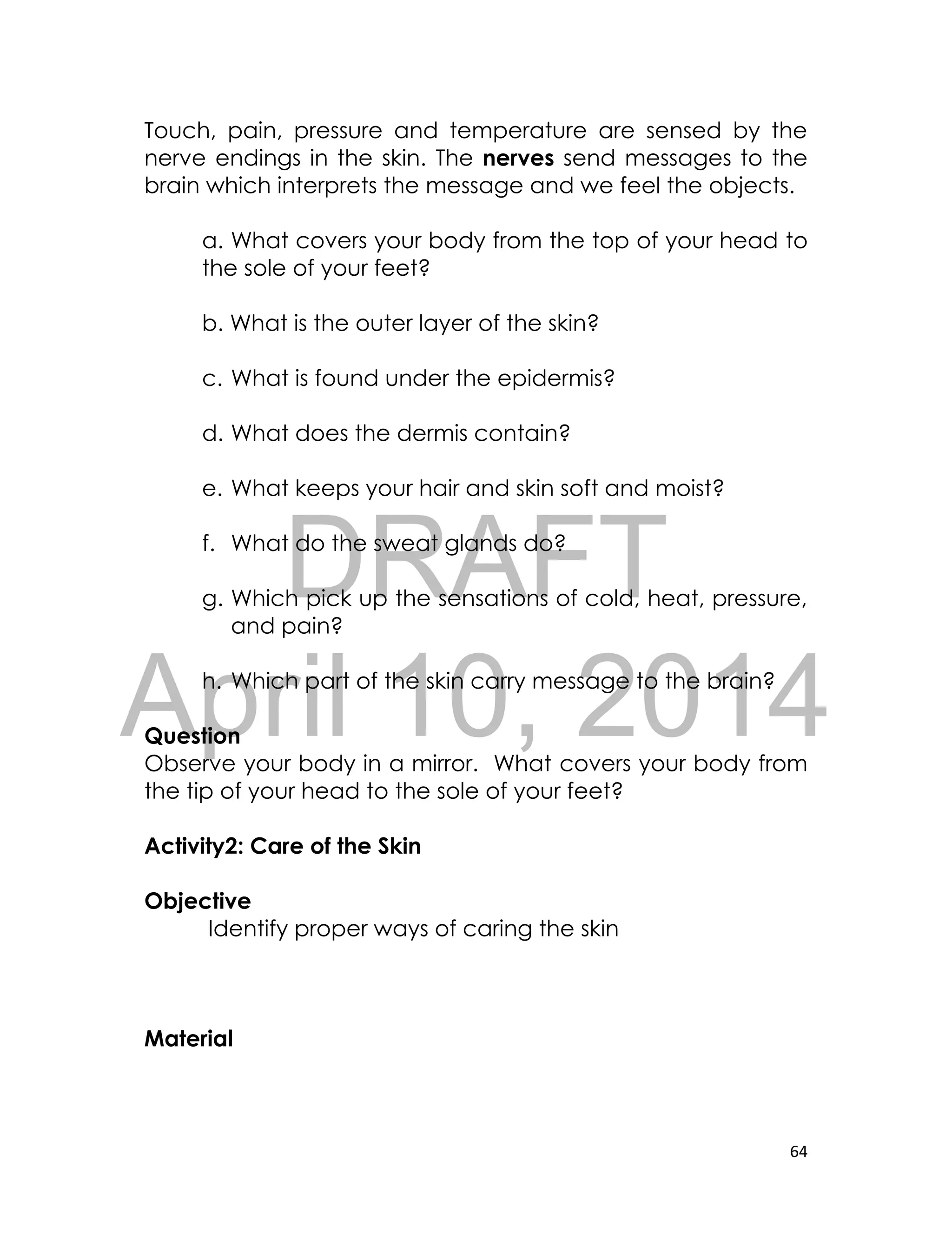 DRAFT
April 10, 2014
64
Touch, pain, pressure and temperature are sensed by the
nerve endings in the skin. The nerves send messages to the
brain which interprets the message and we feel the objects.
a. What covers your body from the top of your head to
the sole of your feet?
b. What is the outer layer of the skin?
c. What is found under the epidermis?
d. What does the dermis contain?
e. What keeps your hair and skin soft and moist?
f. What do the sweat glands do?
g. Which pick up the sensations of cold, heat, pressure,
and pain?
h. Which part of the skin carry message to the brain?
Question
Observe your body in a mirror. What covers your body from
the tip of your head to the sole of your feet?
Activity2: Care of the Skin
Objective
Identify proper ways of caring the skin
Material
 