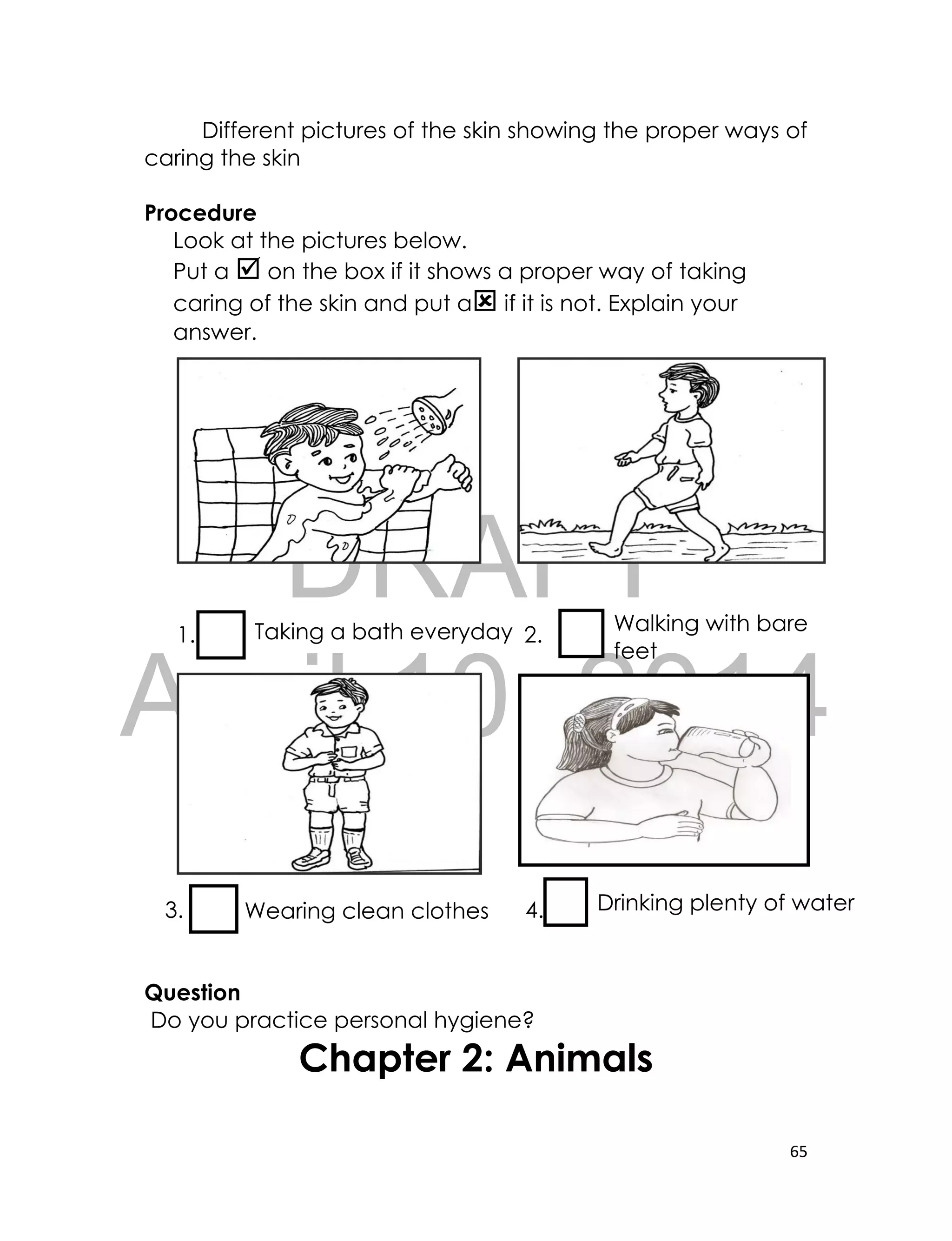 DRAFT
April 10, 2014
65
Different pictures of the skin showing the proper ways of
caring the skin
Procedure
Look at the pictures below.
Put a  on the box if it shows a proper way of taking
caring of the skin and put a if it is not. Explain your
answer.
1. 2.
3. 4.
Question
Do you practice personal hygiene?
Chapter 2: Animals
Taking a bath everyday Walking with bare
feet
Wearing clean clothes Drinking plenty of water
 