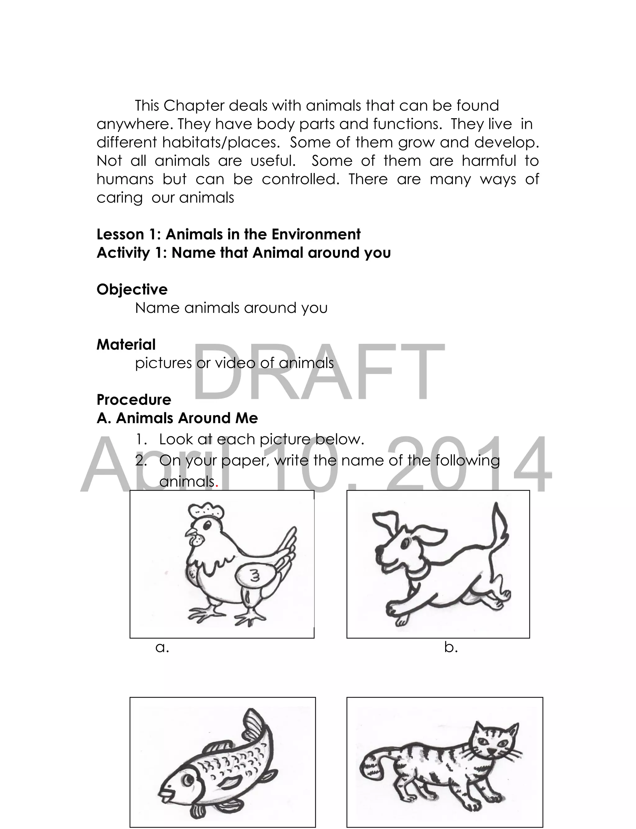 DRAFT
April 10, 2014
66
This Chapter deals with animals that can be found
anywhere. They have body parts and functions. They live in
different habitats/places. Some of them grow and develop.
Not all animals are useful. Some of them are harmful to
humans but can be controlled. There are many ways of
caring our animals
Lesson 1: Animals in the Environment
Activity 1: Name that Animal around you
Objective
Name animals around you
Material
pictures or video of animals
Procedure
A. Animals Around Me
1. Look at each picture below.
2. On your paper, write the name of the following
animals.
a. b.
 