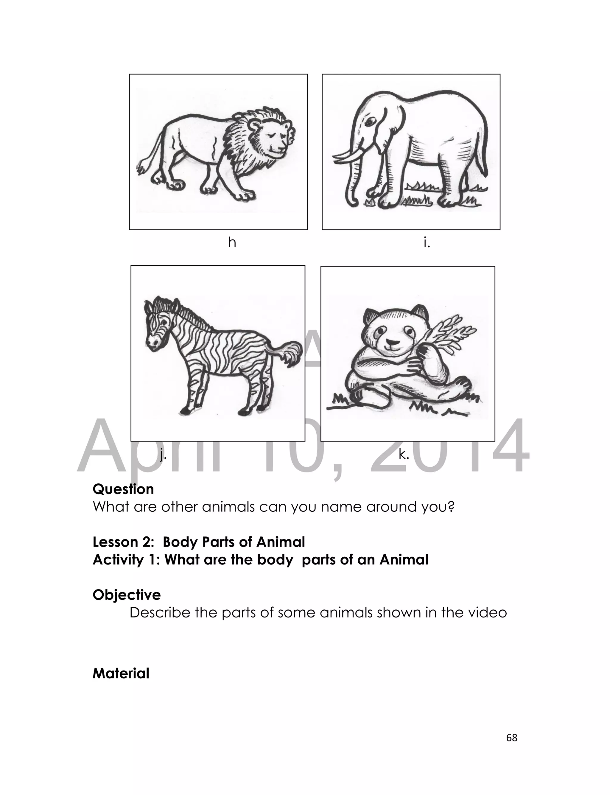 DRAFT
April 10, 2014
68
h i.
j. k.
Question
What are other animals can you name around you?
Lesson 2: Body Parts of Animal
Activity 1: What are the body parts of an Animal
Objective
Describe the parts of some animals shown in the video
Material
 