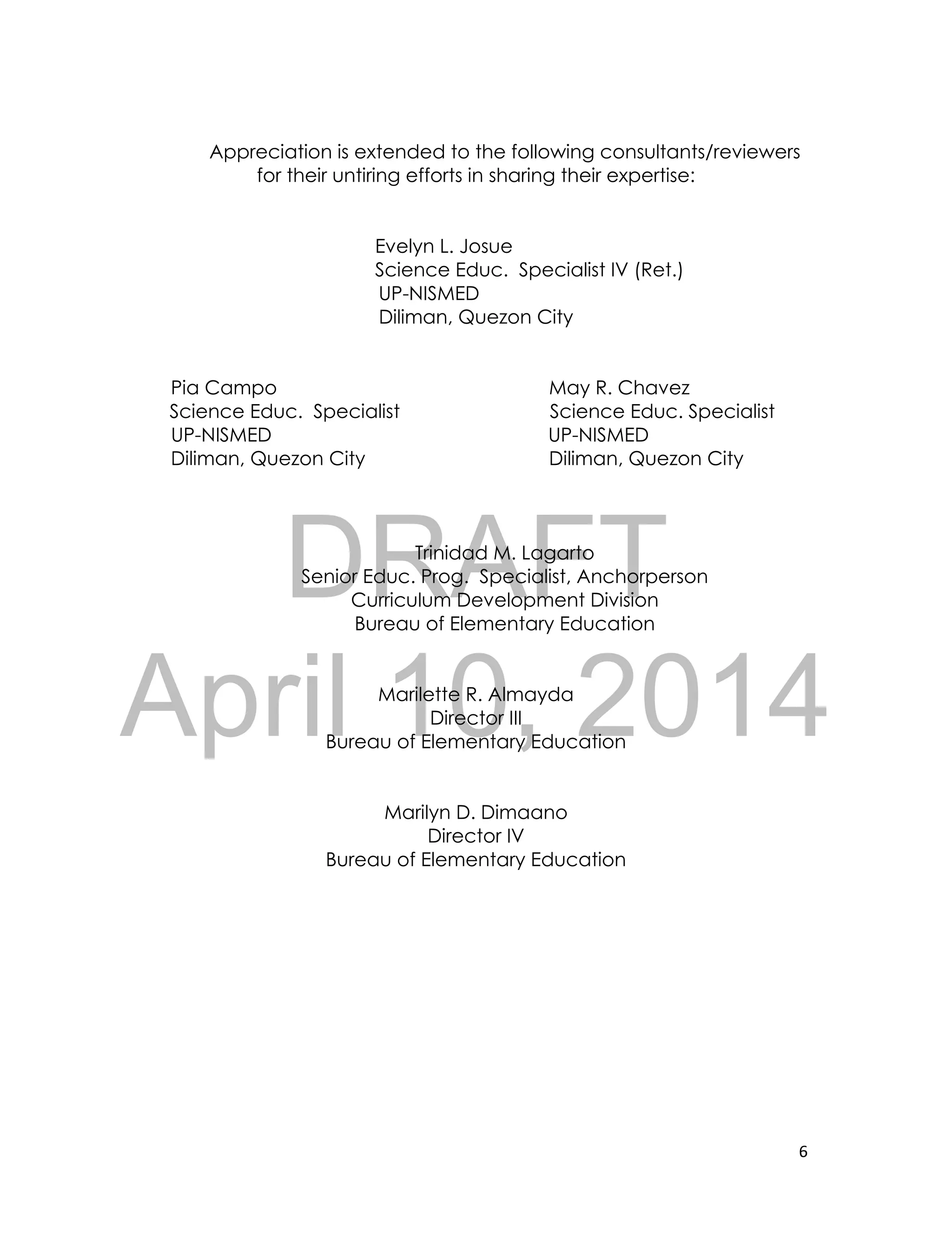 DRAFT
April 10, 2014
6
Appreciation is extended to the following consultants/reviewers
for their untiring efforts in sharing their expertise:
Evelyn L. Josue
Science Educ. Specialist IV (Ret.)
UP-NISMED
Diliman, Quezon City
Pia Campo May R. Chavez
Science Educ. Specialist Science Educ. Specialist
UP-NISMED UP-NISMED
Diliman, Quezon City Diliman, Quezon City
Trinidad M. Lagarto
Senior Educ. Prog. Specialist, Anchorperson
Curriculum Development Division
Bureau of Elementary Education
Marilette R. Almayda
Director III
Bureau of Elementary Education
Marilyn D. Dimaano
Director IV
Bureau of Elementary Education
 