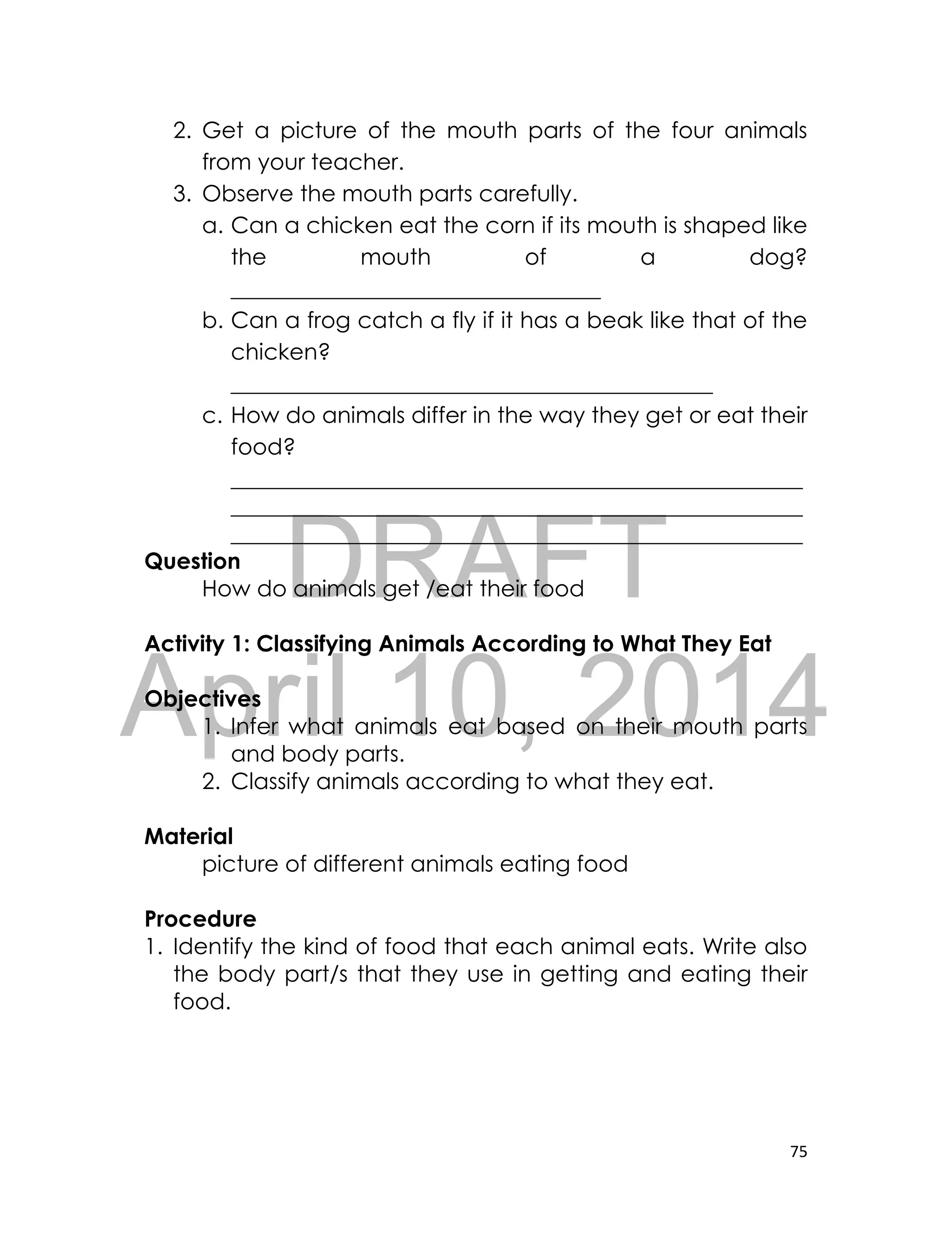 DRAFT
April 10, 2014
75
2. Get a picture of the mouth parts of the four animals
from your teacher.
3. Observe the mouth parts carefully.
a. Can a chicken eat the corn if its mouth is shaped like
the mouth of a dog?
_________________________________
b. Can a frog catch a fly if it has a beak like that of the
chicken?
___________________________________________
c. How do animals differ in the way they get or eat their
food?
___________________________________________________
___________________________________________________
___________________________________________________
Question
How do animals get /eat their food
Activity 1: Classifying Animals According to What They Eat
Objectives
1. Infer what animals eat based on their mouth parts
and body parts.
2. Classify animals according to what they eat.
Material
picture of different animals eating food
Procedure
1. Identify the kind of food that each animal eats. Write also
the body part/s that they use in getting and eating their
food.
 