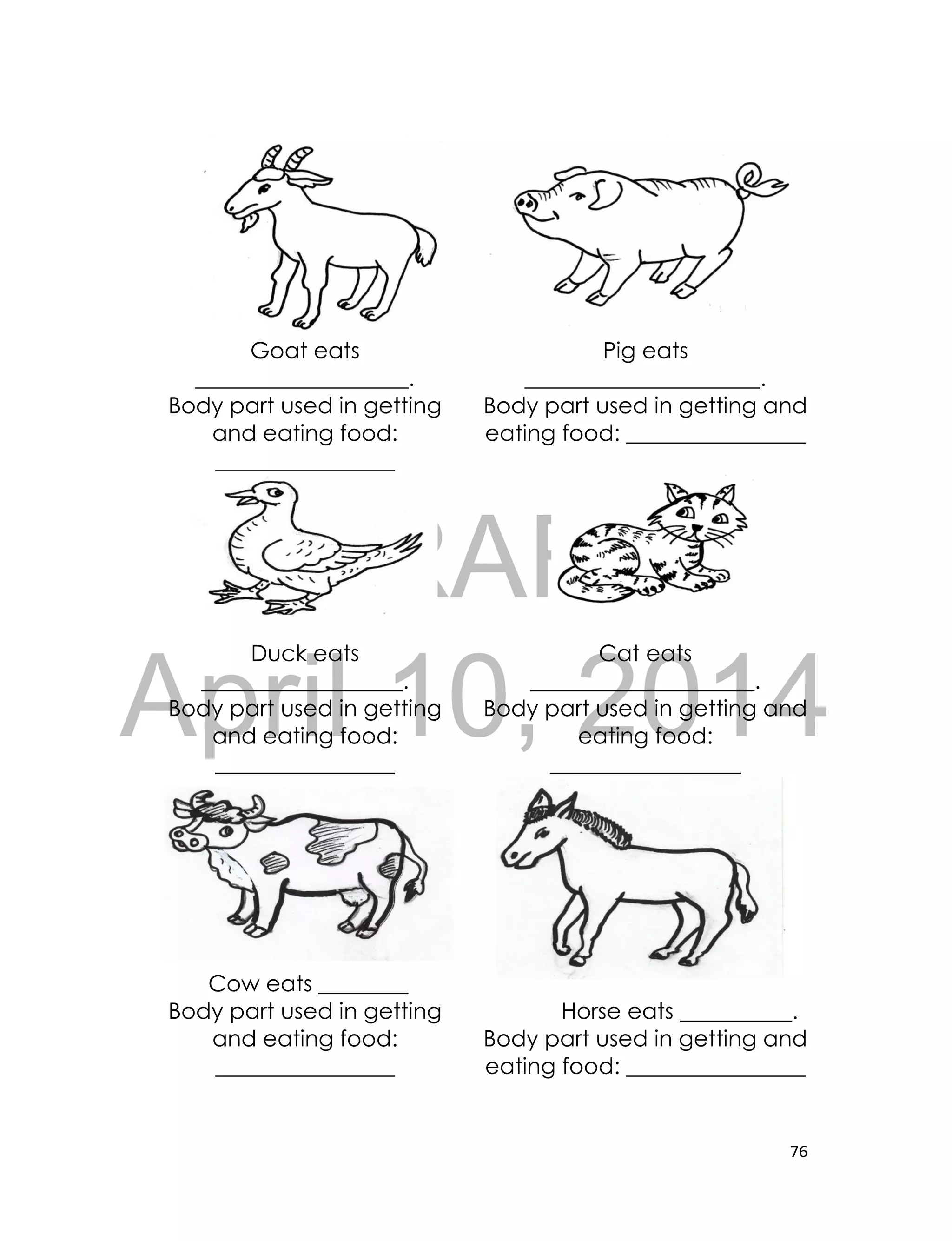 DRAFT
April 10, 2014
76
Goat eats
___________________.
Body part used in getting
and eating food:
________________
Pig eats
_____________________.
Body part used in getting and
eating food: ________________
Duck eats
__________________.
Body part used in getting
and eating food:
________________
Cat eats
____________________.
Body part used in getting and
eating food:
_________________
Cow eats ________
Body part used in getting
and eating food:
________________
Horse eats __________.
Body part used in getting and
eating food: ________________
 