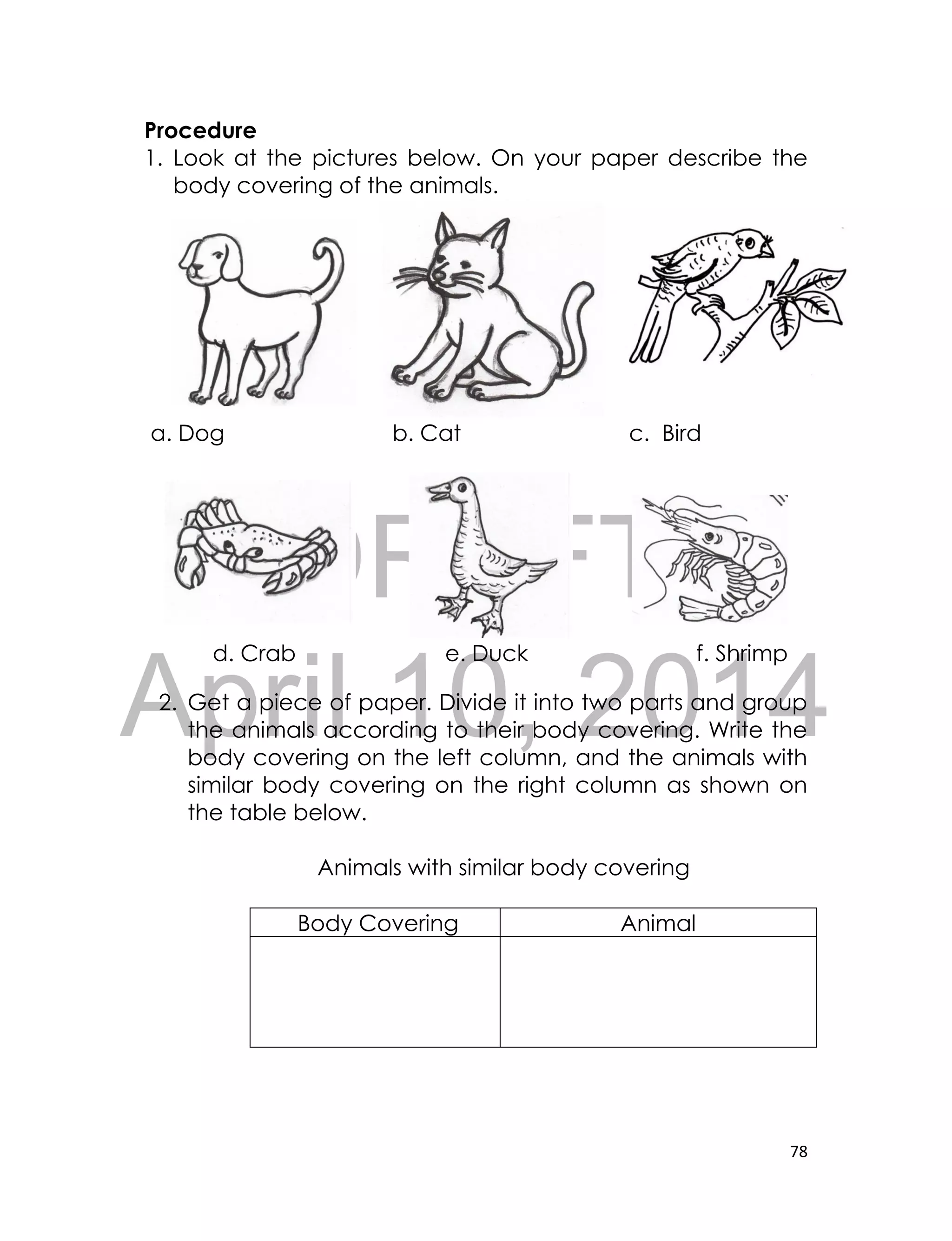 DRAFT
April 10, 2014
78
Procedure
1. Look at the pictures below. On your paper describe the
body covering of the animals.
a. Dog b. Cat c. Bird
d. Crab e. Duck f. Shrimp
2. Get a piece of paper. Divide it into two parts and group
the animals according to their body covering. Write the
body covering on the left column, and the animals with
similar body covering on the right column as shown on
the table below.
Animals with similar body covering
Body Covering Animal
 
