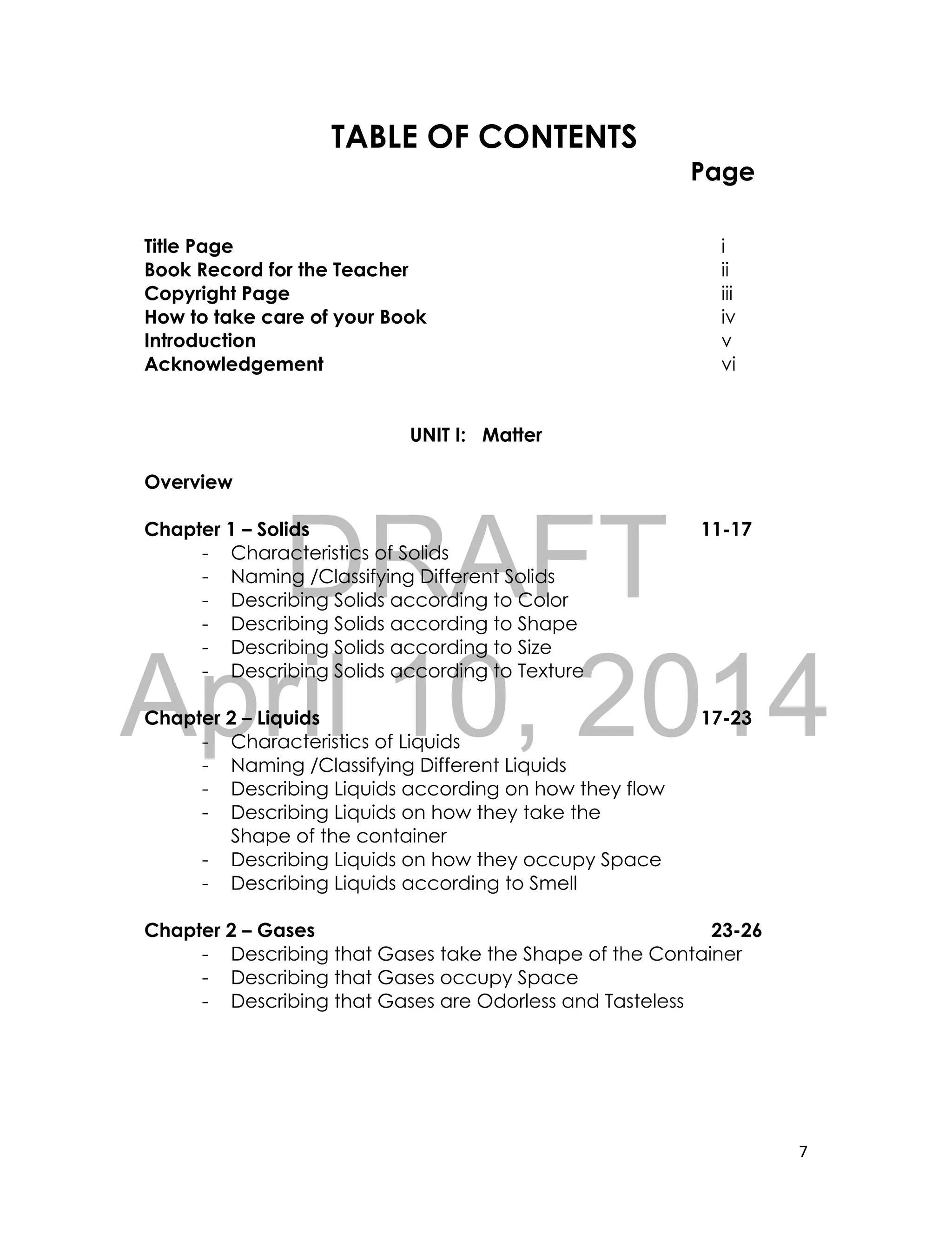 DRAFT
April 10, 2014
7
TABLE OF CONTENTS
Page
Title Page i
Book Record for the Teacher ii
Copyright Page iii
How to take care of your Book iv
Introduction v
Acknowledgement vi
UNIT I: Matter
Overview
Chapter 1 – Solids 11-17
- Characteristics of Solids
- Naming /Classifying Different Solids
- Describing Solids according to Color
- Describing Solids according to Shape
- Describing Solids according to Size
- Describing Solids according to Texture
Chapter 2 – Liquids 17-23
- Characteristics of Liquids
- Naming /Classifying Different Liquids
- Describing Liquids according on how they flow
- Describing Liquids on how they take the
Shape of the container
- Describing Liquids on how they occupy Space
- Describing Liquids according to Smell
Chapter 2 – Gases 23-26
- Describing that Gases take the Shape of the Container
- Describing that Gases occupy Space
- Describing that Gases are Odorless and Tasteless
 