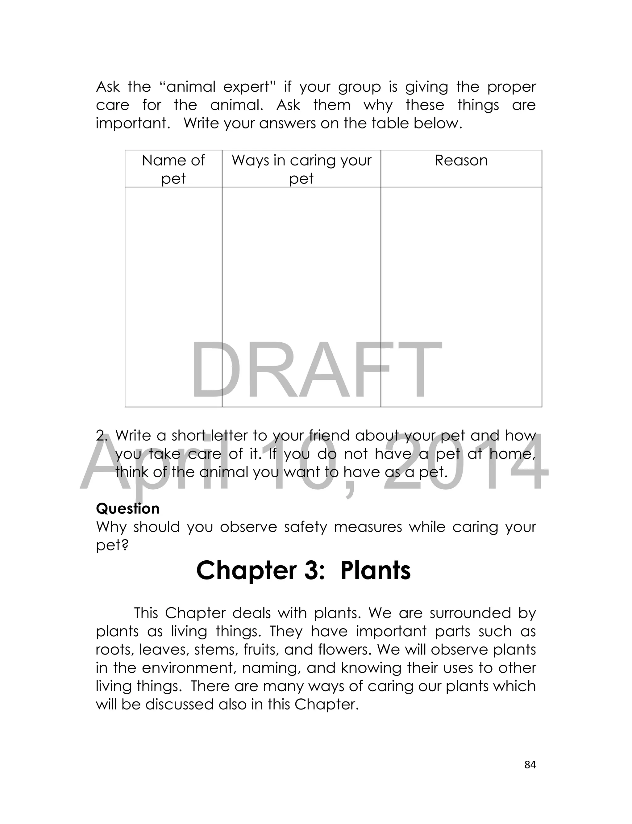 DRAFT
April 10, 2014
84
Ask the “animal expert” if your group is giving the proper
care for the animal. Ask them why these things are
important. Write your answers on the table below.
Name of
pet
Ways in caring your
pet
Reason
2. Write a short letter to your friend about your pet and how
you take care of it. If you do not have a pet at home,
think of the animal you want to have as a pet.
Question
Why should you observe safety measures while caring your
pet?
Chapter 3: Plants
This Chapter deals with plants. We are surrounded by
plants as living things. They have important parts such as
roots, leaves, stems, fruits, and flowers. We will observe plants
in the environment, naming, and knowing their uses to other
living things. There are many ways of caring our plants which
will be discussed also in this Chapter.
 