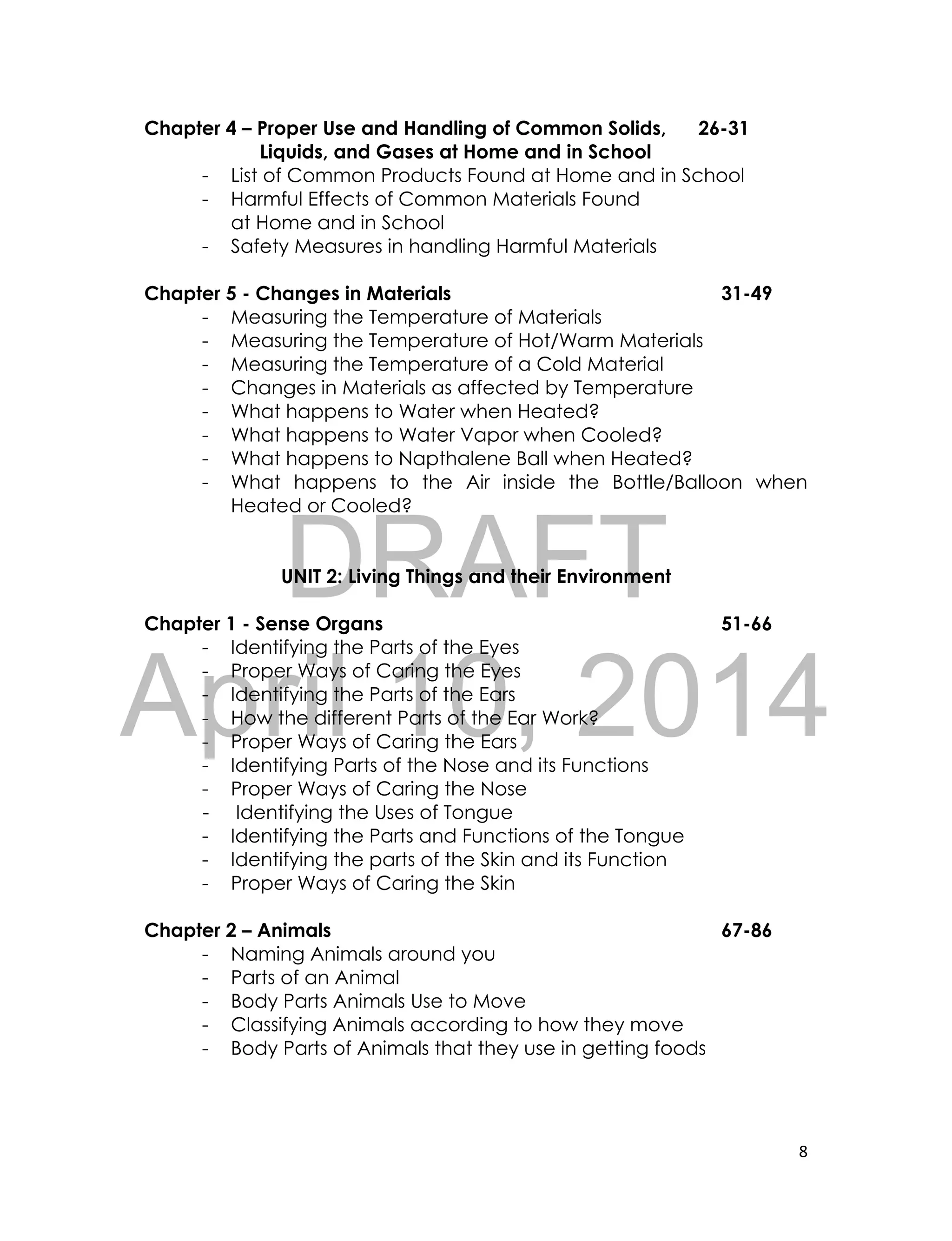 DRAFT
April 10, 2014
8
Chapter 4 – Proper Use and Handling of Common Solids, 26-31
Liquids, and Gases at Home and in School
- List of Common Products Found at Home and in School
- Harmful Effects of Common Materials Found
at Home and in School
- Safety Measures in handling Harmful Materials
Chapter 5 - Changes in Materials 31-49
- Measuring the Temperature of Materials
- Measuring the Temperature of Hot/Warm Materials
- Measuring the Temperature of a Cold Material
- Changes in Materials as affected by Temperature
- What happens to Water when Heated?
- What happens to Water Vapor when Cooled?
- What happens to Napthalene Ball when Heated?
- What happens to the Air inside the Bottle/Balloon when
Heated or Cooled?
UNIT 2: Living Things and their Environment
Chapter 1 - Sense Organs 51-66
- Identifying the Parts of the Eyes
- Proper Ways of Caring the Eyes
- Identifying the Parts of the Ears
- How the different Parts of the Ear Work?
- Proper Ways of Caring the Ears
- Identifying Parts of the Nose and its Functions
- Proper Ways of Caring the Nose
- Identifying the Uses of Tongue
- Identifying the Parts and Functions of the Tongue
- Identifying the parts of the Skin and its Function
- Proper Ways of Caring the Skin
Chapter 2 – Animals 67-86
- Naming Animals around you
- Parts of an Animal
- Body Parts Animals Use to Move
- Classifying Animals according to how they move
- Body Parts of Animals that they use in getting foods
 
