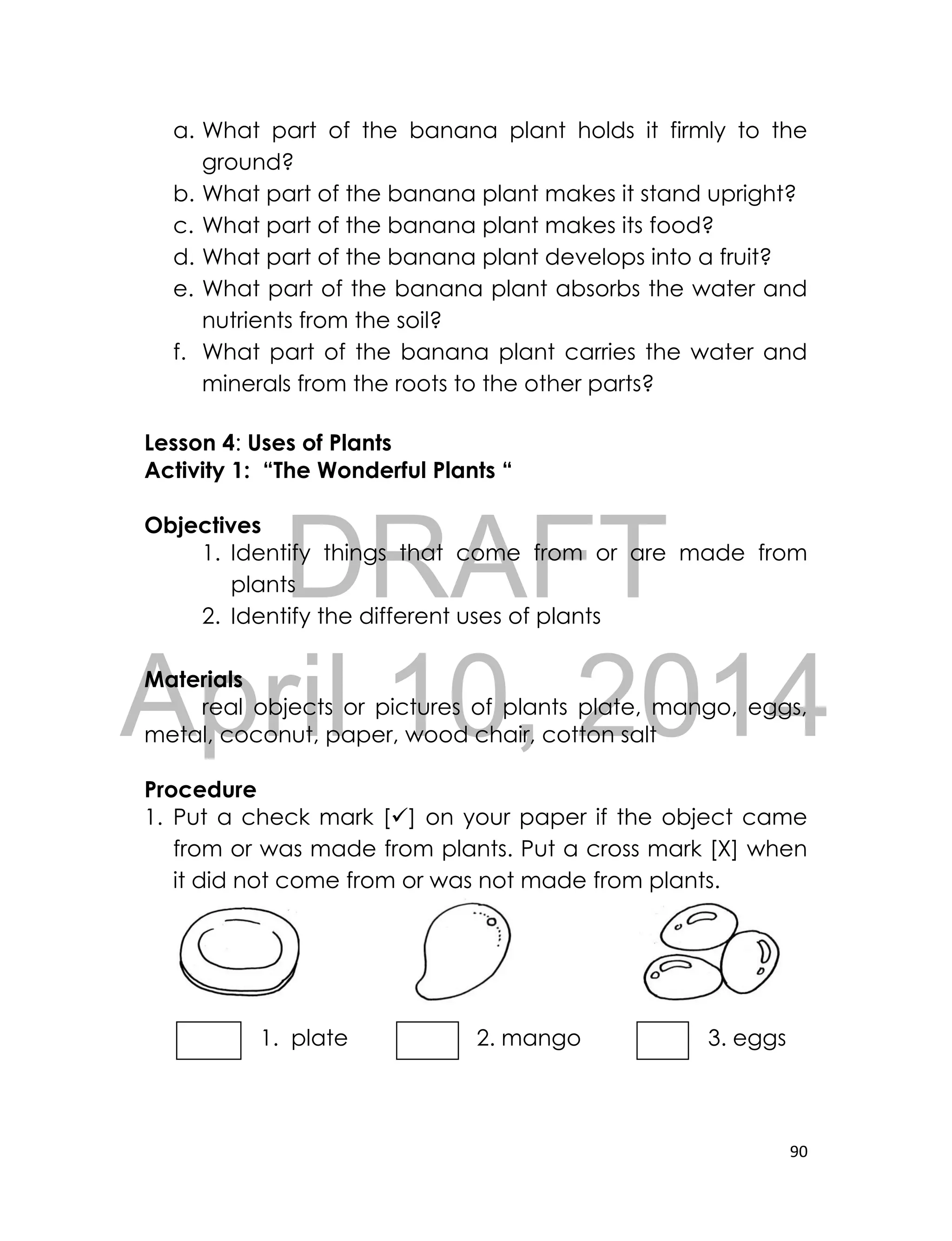 DRAFT
April 10, 2014
90
a. What part of the banana plant holds it firmly to the
ground?
b. What part of the banana plant makes it stand upright?
c. What part of the banana plant makes its food?
d. What part of the banana plant develops into a fruit?
e. What part of the banana plant absorbs the water and
nutrients from the soil?
f. What part of the banana plant carries the water and
minerals from the roots to the other parts?
Lesson 4: Uses of Plants
Activity 1: “The Wonderful Plants “
Objectives
1. Identify things that come from or are made from
plants
2. Identify the different uses of plants
Materials
real objects or pictures of plants plate, mango, eggs,
metal, coconut, paper, wood chair, cotton salt
Procedure
1. Put a check mark [] on your paper if the object came
from or was made from plants. Put a cross mark [X] when
it did not come from or was not made from plants.
1. plate 2. mango 3. eggs
 
