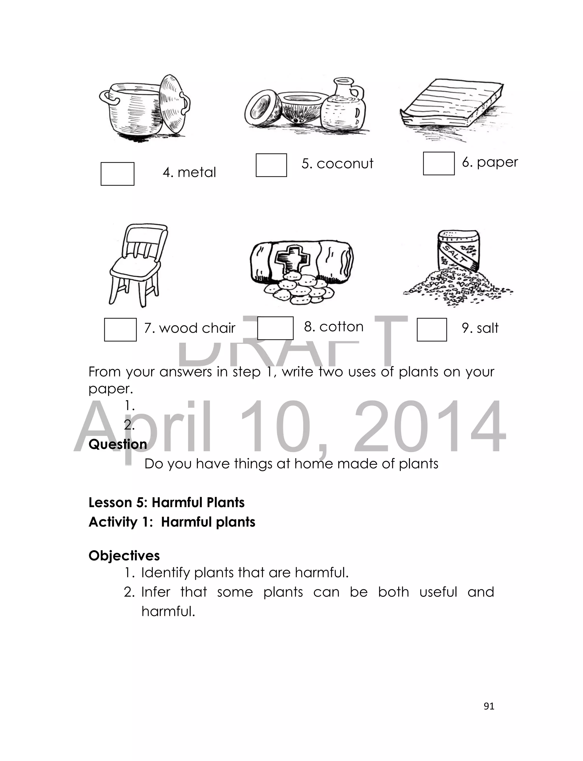 DRAFT
April 10, 2014
91
From your answers in step 1, write two uses of plants on your
paper.
1.
2.
Question
Do you have things at home made of plants
Lesson 5: Harmful Plants
Activity 1: Harmful plants
Objectives
1. Identify plants that are harmful.
2. Infer that some plants can be both useful and
harmful.
6. paper5. coconut
oil
4. metal
potpot
7. wood chair 8. cotton 9. salt
 
