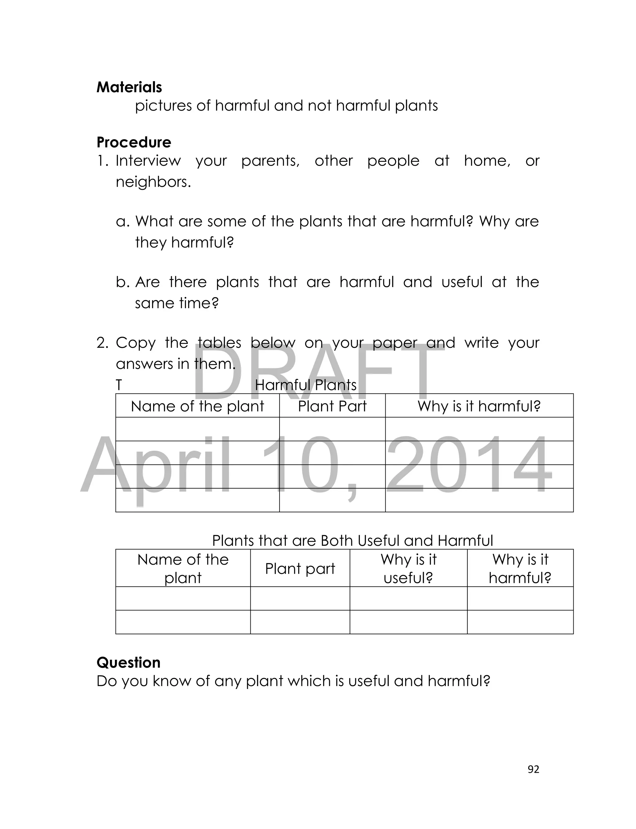 DRAFT
April 10, 2014
92
Materials
pictures of harmful and not harmful plants
Procedure
1. Interview your parents, other people at home, or
neighbors.
a. What are some of the plants that are harmful? Why are
they harmful?
b. Are there plants that are harmful and useful at the
same time?
2. Copy the tables below on your paper and write your
answers in them.
T Harmful Plants
Name of the plant Plant Part Why is it harmful?
Plants that are Both Useful and Harmful
Name of the
plant
Plant part
Why is it
useful?
Why is it
harmful?
Question
Do you know of any plant which is useful and harmful?
 