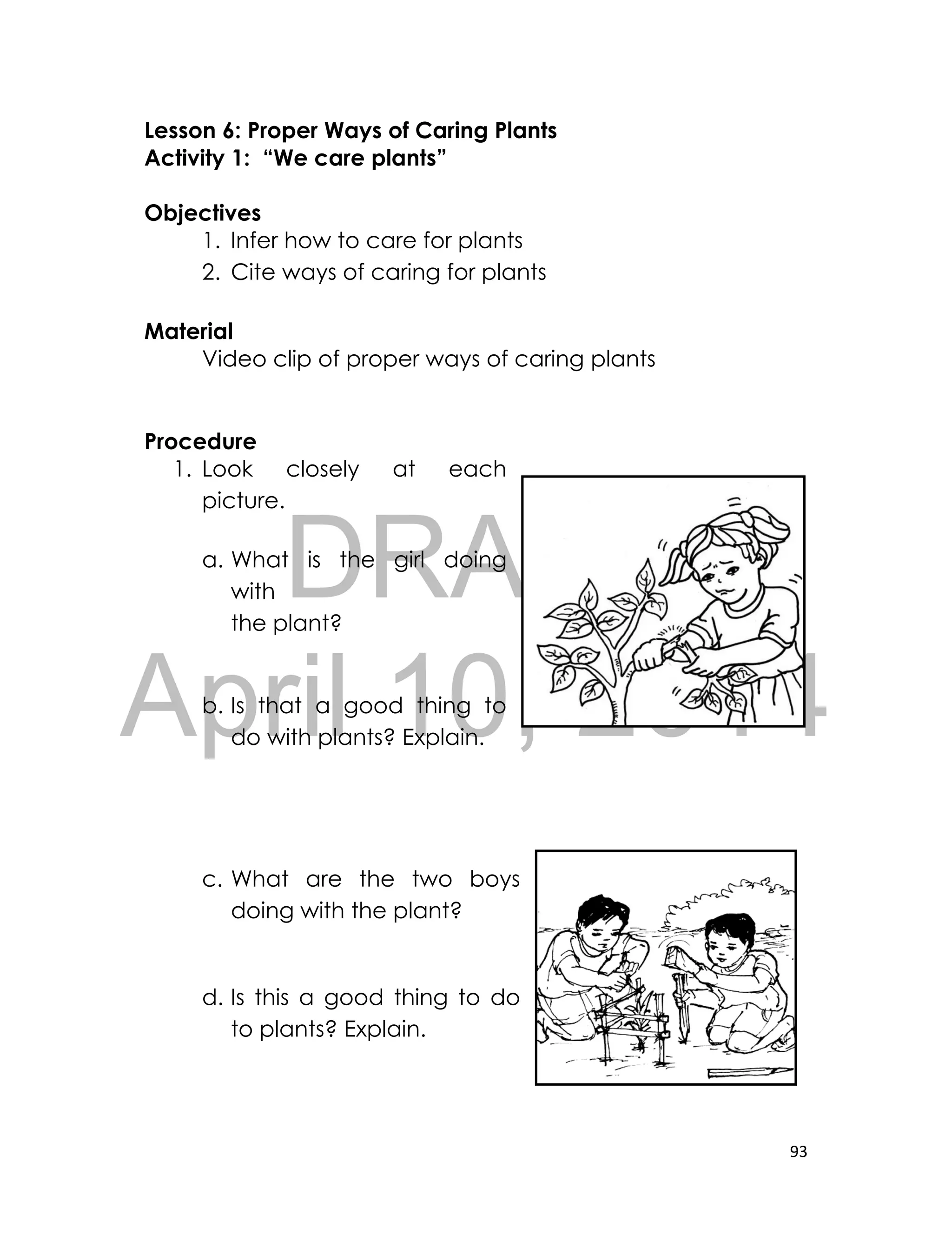 DRAFT
April 10, 2014
93
Lesson 6: Proper Ways of Caring Plants
Activity 1: “We care plants”
Objectives
1. Infer how to care for plants
2. Cite ways of caring for plants
Material
Video clip of proper ways of caring plants
Procedure
1. Look closely at each
picture.
a. What is the girl doing
with
the plant?
b. Is that a good thing to
do with plants? Explain.
c. What are the two boys
doing with the plant?
d. Is this a good thing to do
to plants? Explain.
 