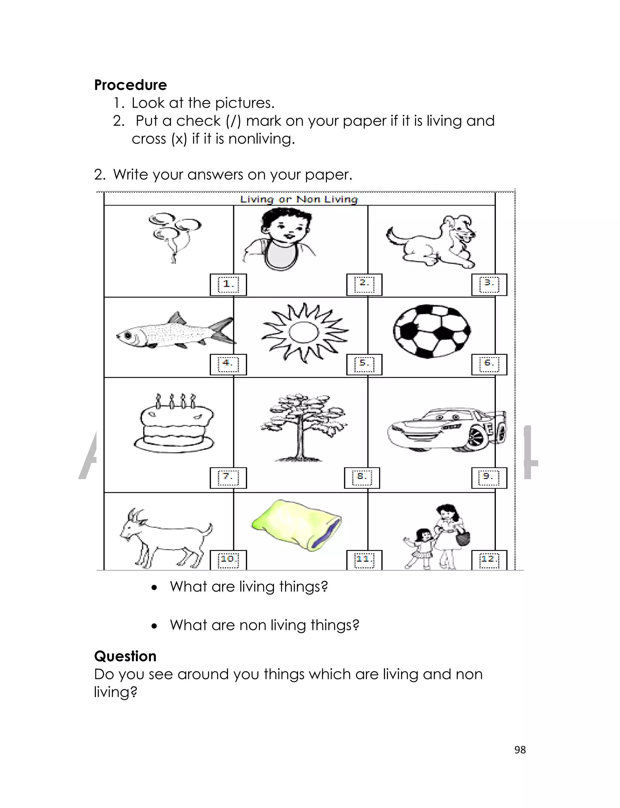 DRAFT
April 10, 2014
98
Procedure
1. Look at the pictures.
2. Put a check (/) mark on your paper if it is living and
cross (x) if it is nonliving.
2. Write your answers on your paper.
 What are living things?
 What are non living things?
Question
Do you see around you things which are living and non
living?
 