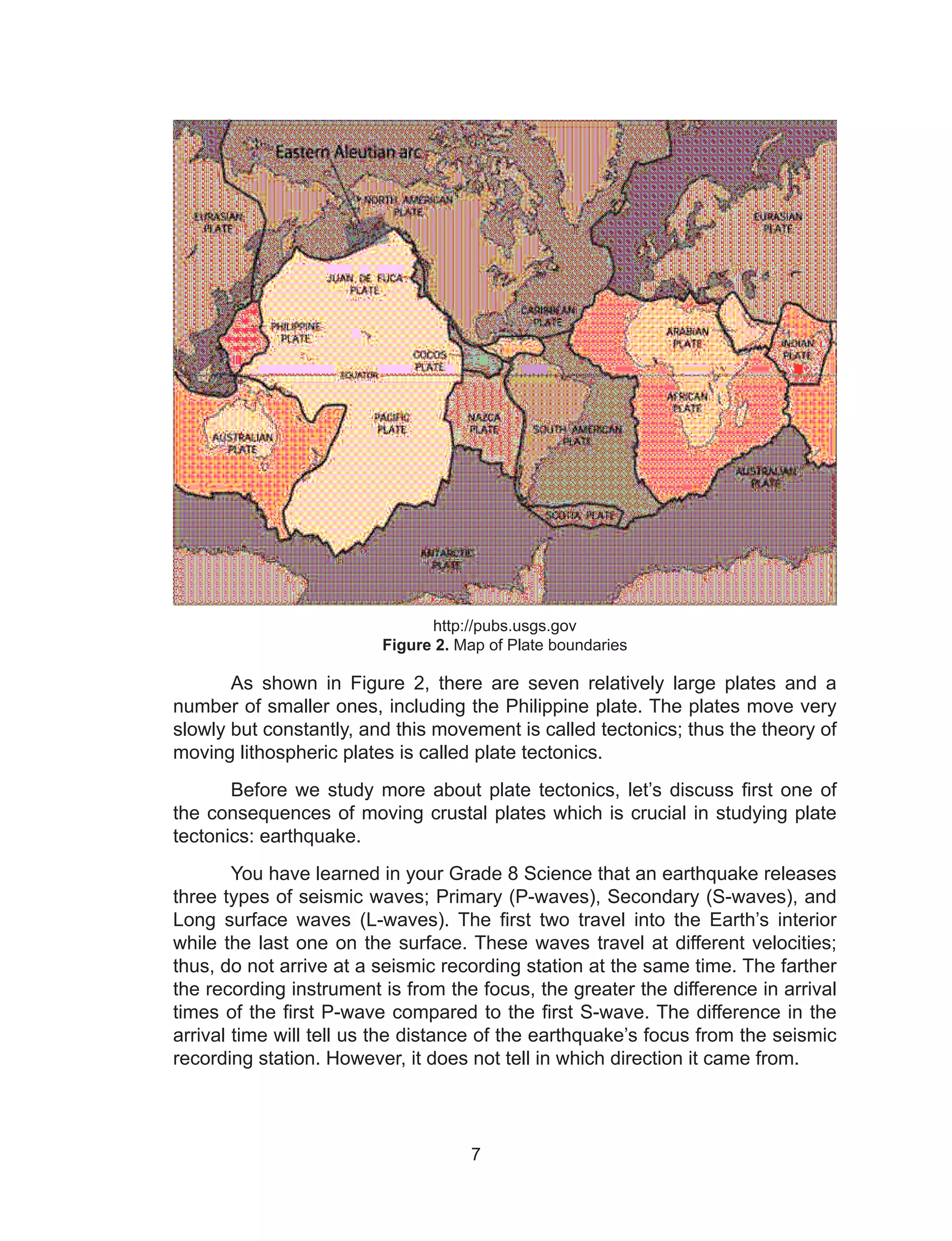 7
http://pubs.usgs.gov
Figure 2. Map of Plate boundaries
As shown in Figure 2, there are seven relatively large plates and a
number of smaller ones, including the Philippine plate. The plates move very
slowly but constantly, and this movement is called tectonics; thus the theory of
moving lithospheric plates is called plate tectonics.
Before we study more about plate tectonics, let’s discuss first one of
the consequences of moving crustal plates which is crucial in studying plate
tectonics: earthquake.
You have learned in your Grade 8 Science that an earthquake releases
three types of seismic waves; Primary (P-waves), Secondary (S-waves), and
Long surface waves (L-waves). The first two travel into the Earth’s interior
while the last one on the surface. These waves travel at different velocities;
thus, do not arrive at a seismic recording station at the same time. The farther
the recording instrument is from the focus, the greater the difference in arrival
times of the first P-wave compared to the first S-wave. The difference in the
arrival time will tell us the distance of the earthquake’s focus from the seismic
recording station. However, it does not tell in which direction it came from.
 