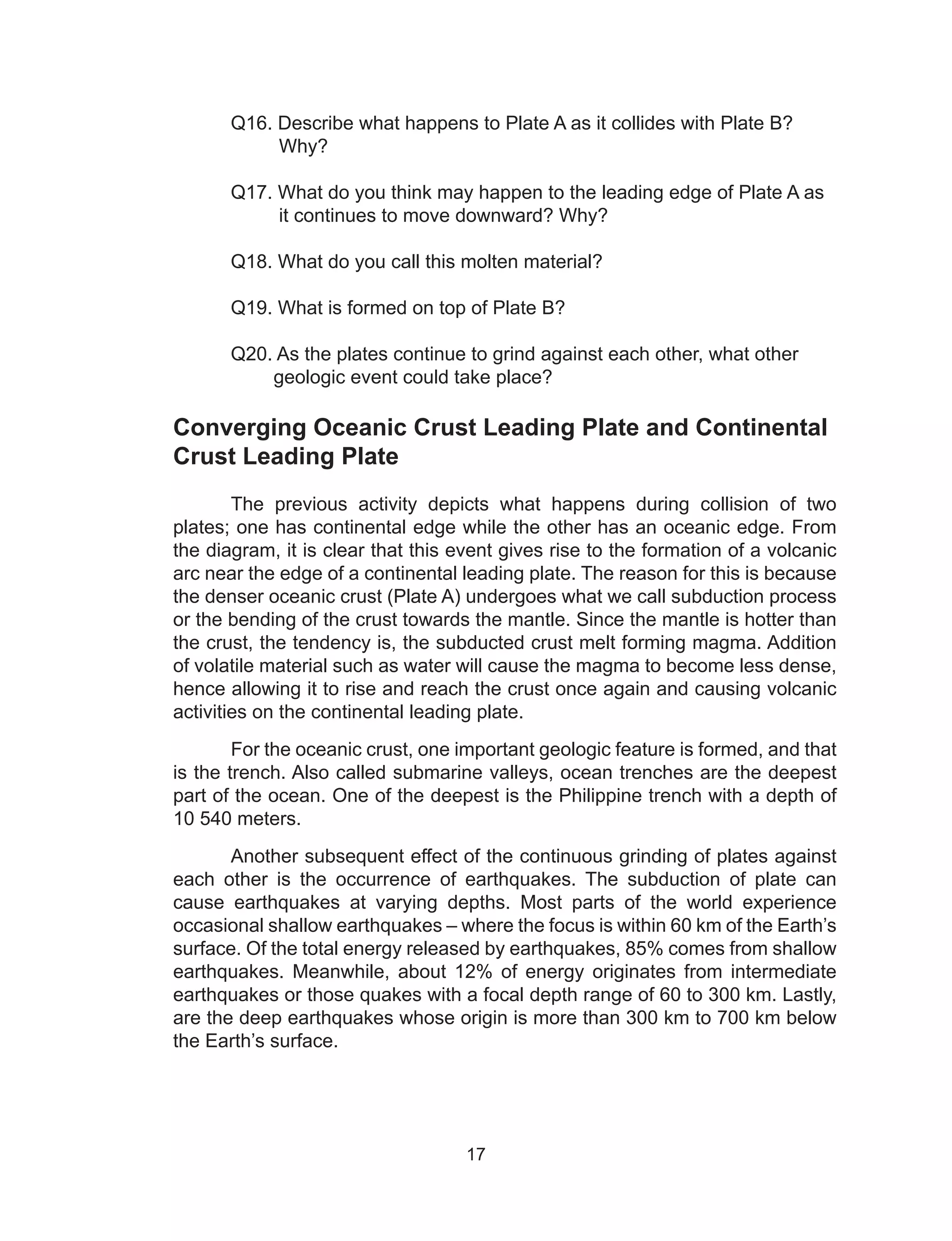 17
	 Q16. Describe what happens to Plate A as it collides with Plate B?
	 Why?
	 Q17. What do you think may happen to the leading edge of Plate A as
	 it continues to move downward? Why?
	 Q18. What do you call this molten material?
	 Q19. What is formed on top of Plate B?
	 Q20. As the plates continue to grind against each other, what other
	 geologic event could take place?
Converging Oceanic Crust Leading Plate and Continental
Crust Leading Plate
The previous activity depicts what happens during collision of two
plates; one has continental edge while the other has an oceanic edge. From
the diagram, it is clear that this event gives rise to the formation of a volcanic
arc near the edge of a continental leading plate. The reason for this is because
the denser oceanic crust (Plate A) undergoes what we call subduction process
or the bending of the crust towards the mantle. Since the mantle is hotter than
the crust, the tendency is, the subducted crust melt forming magma. Addition
of volatile material such as water will cause the magma to become less dense,
hence allowing it to rise and reach the crust once again and causing volcanic
activities on the continental leading plate.
For the oceanic crust, one important geologic feature is formed, and that
is the trench. Also called submarine valleys, ocean trenches are the deepest
part of the ocean. One of the deepest is the Philippine trench with a depth of
10 540 meters.
Another subsequent effect of the continuous grinding of plates against
each other is the occurrence of earthquakes. The subduction of plate can
cause earthquakes at varying depths. Most parts of the world experience
occasional shallow earthquakes – where the focus is within 60 km of the Earth’s
surface. Of the total energy released by earthquakes, 85% comes from shallow
earthquakes. Meanwhile, about 12% of energy originates from intermediate
earthquakes or those quakes with a focal depth range of 60 to 300 km. Lastly,
are the deep earthquakes whose origin is more than 300 km to 700 km below
the Earth’s surface.
 