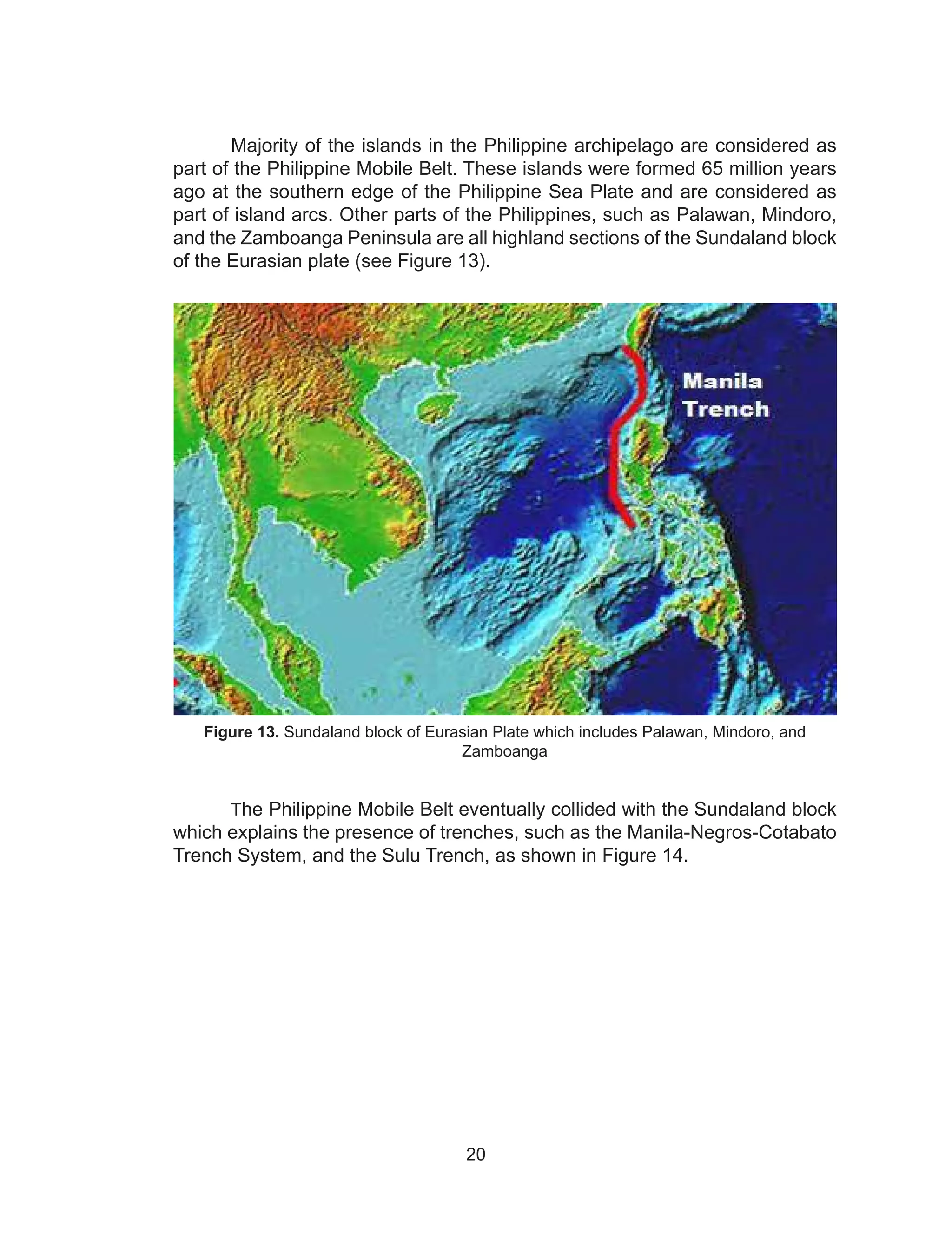 20
	 Majority of the islands in the Philippine archipelago are considered as
part of the Philippine Mobile Belt. These islands were formed 65 million years
ago at the southern edge of the Philippine Sea Plate and are considered as
part of island arcs. Other parts of the Philippines, such as Palawan, Mindoro,
and the Zamboanga Peninsula are all highland sections of the Sundaland block
of the Eurasian plate (see Figure 13).
Figure 13. Sundaland block of Eurasian Plate which includes Palawan, Mindoro, and
Zamboanga
	The Philippine Mobile Belt eventually collided with the Sundaland block
which explains the presence of trenches, such as the Manila-Negros-Cotabato
Trench System, and the Sulu Trench, as shown in Figure 14.
 