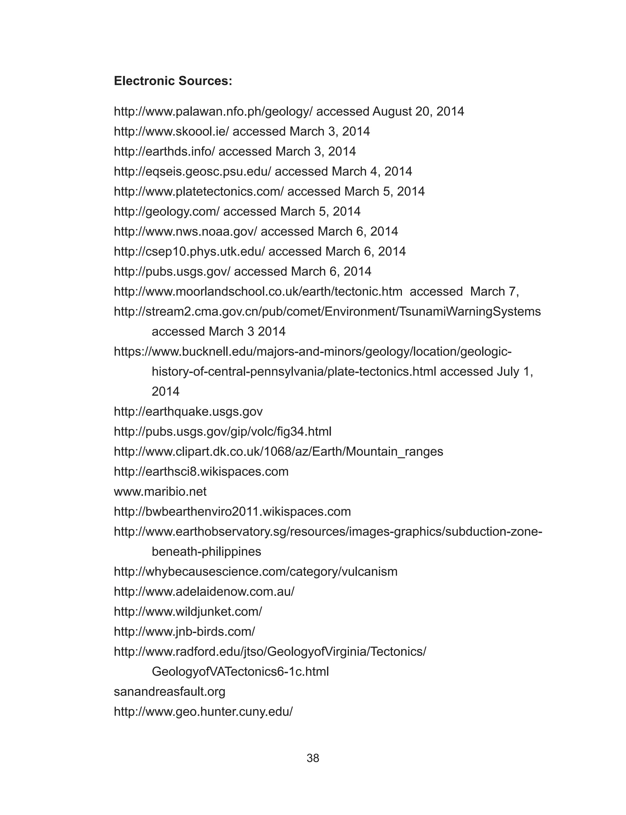 38
Electronic Sources:
http://www.palawan.nfo.ph/geology/ accessed August 20, 2014
http://www.skoool.ie/ accessed March 3, 2014
http://earthds.info/ accessed March 3, 2014
http://eqseis.geosc.psu.edu/ accessed March 4, 2014
http://www.platetectonics.com/ accessed March 5, 2014
http://geology.com/ accessed March 5, 2014
http://www.nws.noaa.gov/ accessed March 6, 2014
http://csep10.phys.utk.edu/ accessed March 6, 2014
http://pubs.usgs.gov/ accessed March 6, 2014
http://www.moorlandschool.co.uk/earth/tectonic.htm accessed March 7,
http://stream2.cma.gov.cn/pub/comet/Environment/TsunamiWarningSystems
accessed March 3 2014
https://www.bucknell.edu/majors-and-minors/geology/location/geologic-
history-of-central-pennsylvania/plate-tectonics.html accessed July 1,
2014
http://earthquake.usgs.gov
http://pubs.usgs.gov/gip/volc/fig34.html
http://www.clipart.dk.co.uk/1068/az/Earth/Mountain_ranges
http://earthsci8.wikispaces.com
www.maribio.net
http://bwbearthenviro2011.wikispaces.com
http://www.earthobservatory.sg/resources/images-graphics/subduction-zone-
beneath-philippines
http://whybecausescience.com/category/vulcanism
http://www.adelaidenow.com.au/
http://www.wildjunket.com/
http://www.jnb-birds.com/
http://www.radford.edu/jtso/GeologyofVirginia/Tectonics/
GeologyofVATectonics6-1c.html
sanandreasfault.org
http://www.geo.hunter.cuny.edu/
 