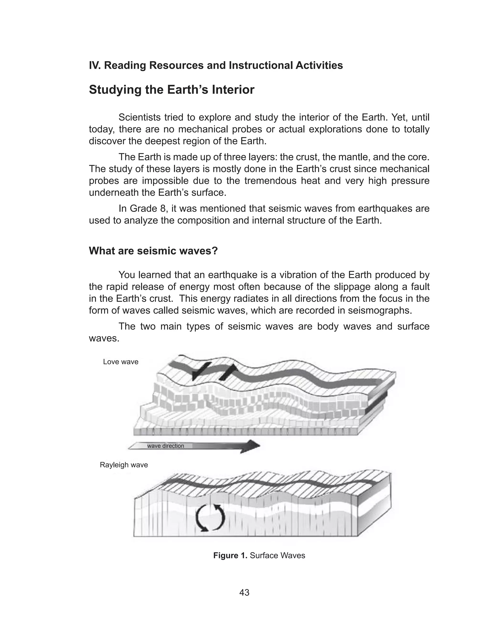 43
IV. Reading Resources and Instructional Activities
Studying the Earth’s Interior
Scientists tried to explore and study the interior of the Earth. Yet, until
today, there are no mechanical probes or actual explorations done to totally
discover the deepest region of the Earth.
The Earth is made up of three layers: the crust, the mantle, and the core.
The study of these layers is mostly done in the Earth’s crust since mechanical
probes are impossible due to the tremendous heat and very high pressure
underneath the Earth’s surface.
In Grade 8, it was mentioned that seismic waves from earthquakes are
used to analyze the composition and internal structure of the Earth.
What are seismic waves?
You learned that an earthquake is a vibration of the Earth produced by
the rapid release of energy most often because of the slippage along a fault
in the Earth’s crust. This energy radiates in all directions from the focus in the
form of waves called seismic waves, which are recorded in seismographs.
The two main types of seismic waves are body waves and surface
waves.
Figure 1. Surface Waves
Love wave
Rayleigh wave
wave direction
 