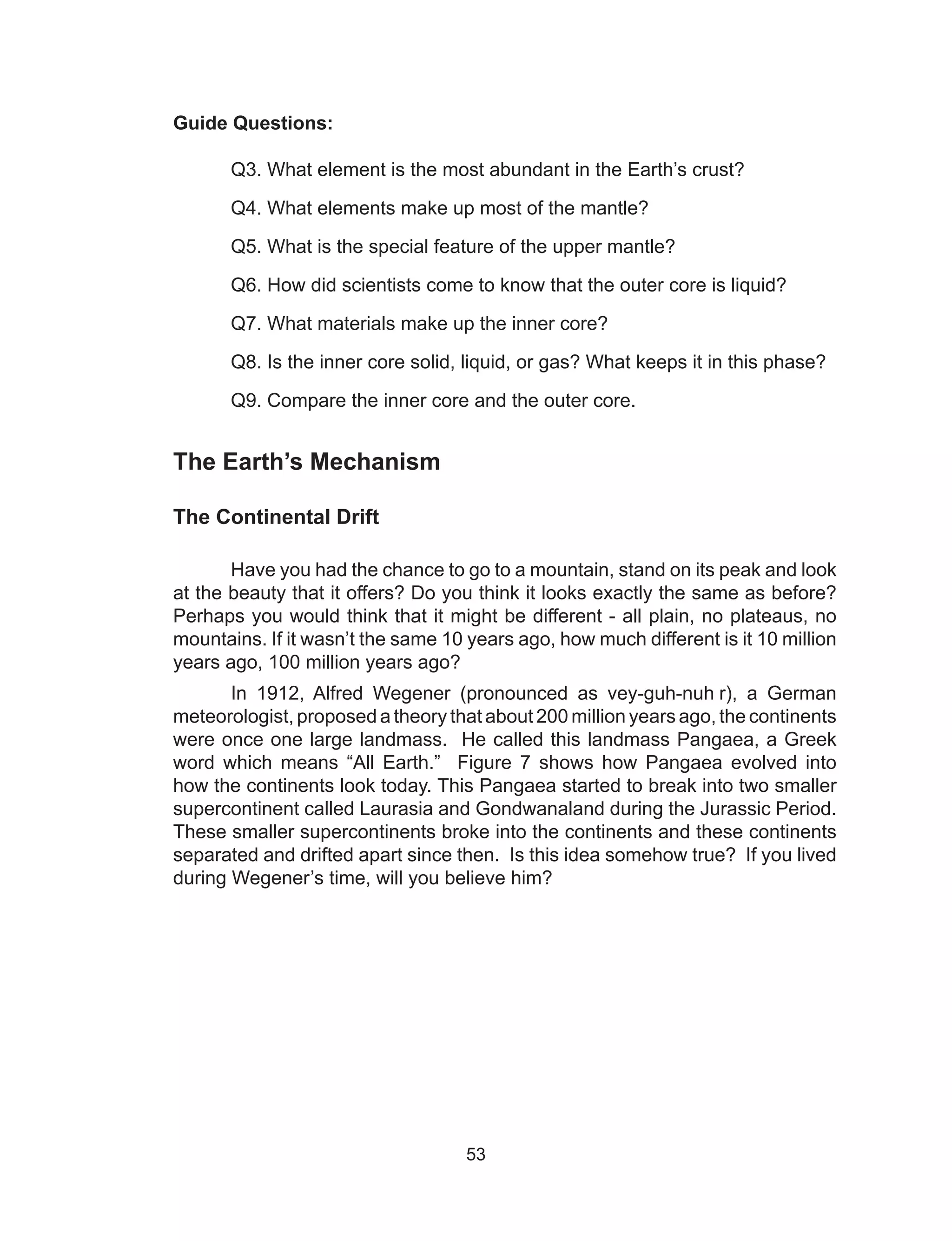 53
Guide Questions:
Q3. What element is the most abundant in the Earth’s crust?
Q4. What elements make up most of the mantle?
Q5. What is the special feature of the upper mantle?
	 Q6. How did scientists come to know that the outer core is liquid?
	 Q7. What materials make up the inner core?
	 Q8. Is the inner core solid, liquid, or gas? What keeps it in this phase?
	 Q9. Compare the inner core and the outer core.
The Earth’s Mechanism
The Continental Drift
Have you had the chance to go to a mountain, stand on its peak and look
at the beauty that it offers? Do you think it looks exactly the same as before?
Perhaps you would think that it might be different - all plain, no plateaus, no
mountains. If it wasn’t the same 10 years ago, how much different is it 10 million
years ago, 100 million years ago?
In 1912, Alfred Wegener (pronounced as vey-guh-nuh r), a German
meteorologist, proposed a theory that about 200 million years ago, the continents
were once one large landmass. He called this landmass Pangaea, a Greek
word which means “All Earth.” Figure 7 shows how Pangaea evolved into
how the continents look today. This Pangaea started to break into two smaller
supercontinent called Laurasia and Gondwanaland during the Jurassic Period.
These smaller supercontinents broke into the continents and these continents
separated and drifted apart since then. Is this idea somehow true? If you lived
during Wegener’s time, will you believe him?
 