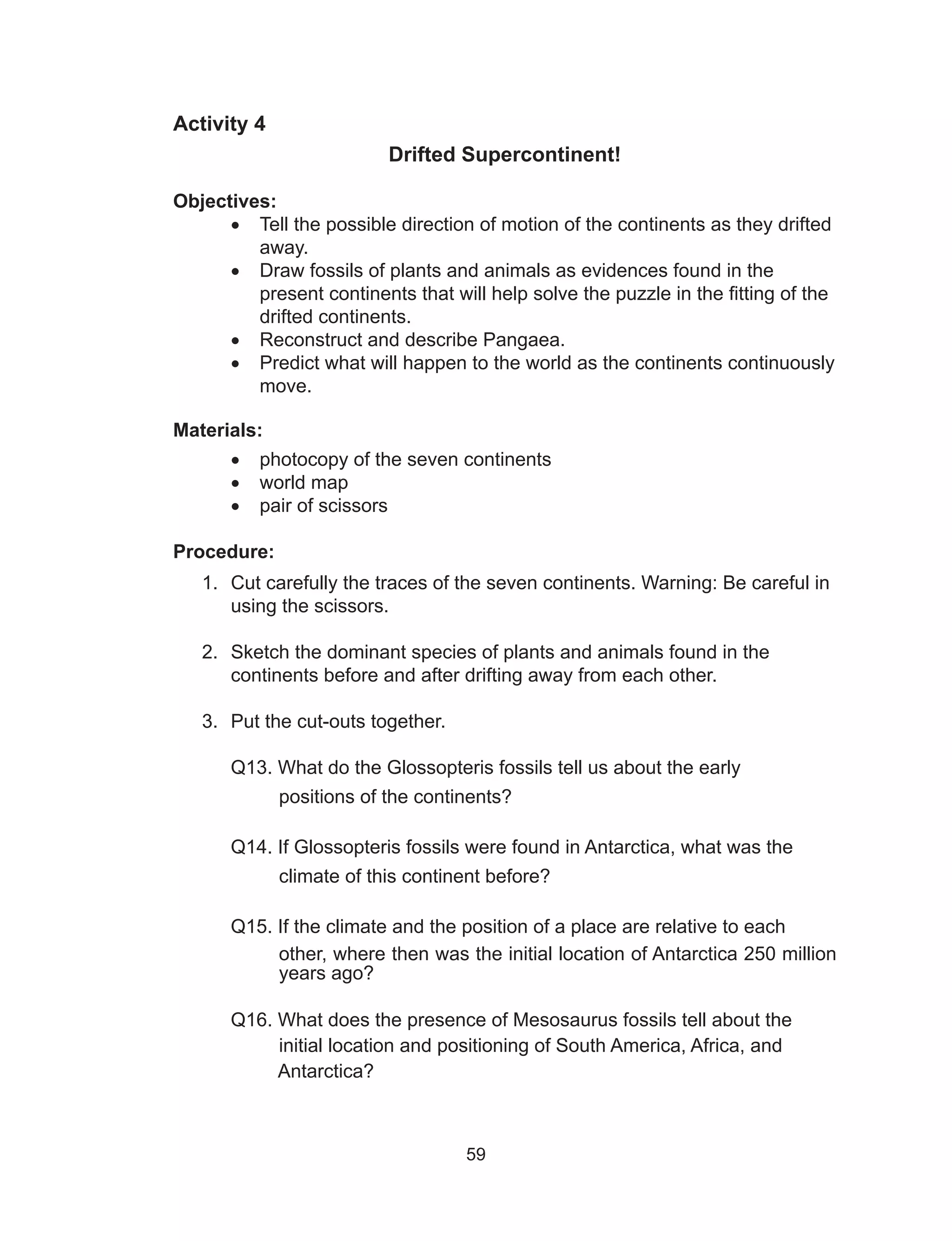 59
Activity 4
Drifted Supercontinent!
Objectives:
•	 Tell the possible direction of motion of the continents as they drifted
away.
•	 Draw fossils of plants and animals as evidences found in the
present continents that will help solve the puzzle in the fitting of the
drifted continents.
•	 Reconstruct and describe Pangaea.
•	 Predict what will happen to the world as the continents continuously
move.
Materials:
•	 photocopy of the seven continents
•	 world map
•	 pair of scissors
Procedure:
1.	 Cut carefully the traces of the seven continents. Warning: Be careful in
using the scissors.
2.	 Sketch the dominant species of plants and animals found in the
continents before and after drifting away from each other.
3.	 Put the cut-outs together.
Q13. What do the Glossopteris fossils tell us about the early
positions of the continents?
Q14. If Glossopteris fossils were found in Antarctica, what was the
climate of this continent before?
Q15. If the climate and the position of a place are relative to each
other, where then was the initial location of Antarctica 250 million
years ago?
Q16. What does the presence of Mesosaurus fossils tell about the
initial location and positioning of South America, Africa, and
Antarctica?
 