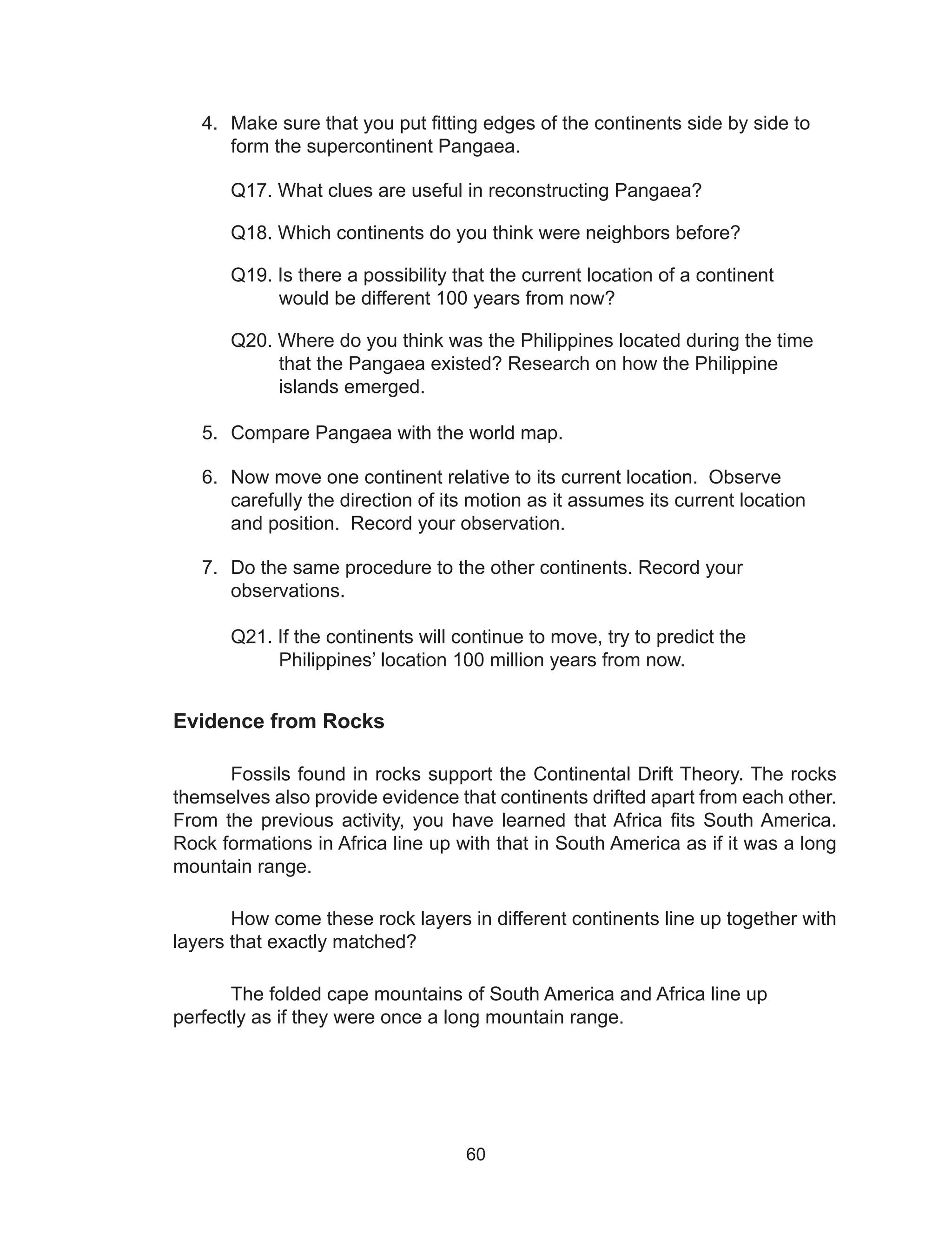 60
4.	 Make sure that you put fitting edges of the continents side by side to
form the supercontinent Pangaea.
Q17. What clues are useful in reconstructing Pangaea?
Q18. Which continents do you think were neighbors before?
Q19. Is there a possibility that the current location of a continent
would be different 100 years from now?
Q20. Where do you think was the Philippines located during the time
that the Pangaea existed? Research on how the Philippine
islands emerged.
5.	 Compare Pangaea with the world map.
6.	 Now move one continent relative to its current location. Observe
carefully the direction of its motion as it assumes its current location
and position. Record your observation.
7.	 Do the same procedure to the other continents. Record your
observations.
Q21. If the continents will continue to move, try to predict the
Philippines’ location 100 million years from now.
Evidence from Rocks
Fossils found in rocks support the Continental Drift Theory. The rocks
themselves also provide evidence that continents drifted apart from each other.
From the previous activity, you have learned that Africa fits South America.
Rock formations in Africa line up with that in South America as if it was a long
mountain range.
	 How come these rock layers in different continents line up together with
layers that exactly matched?
	 The folded cape mountains of South America and Africa line up
perfectly as if they were once a long mountain range.
 