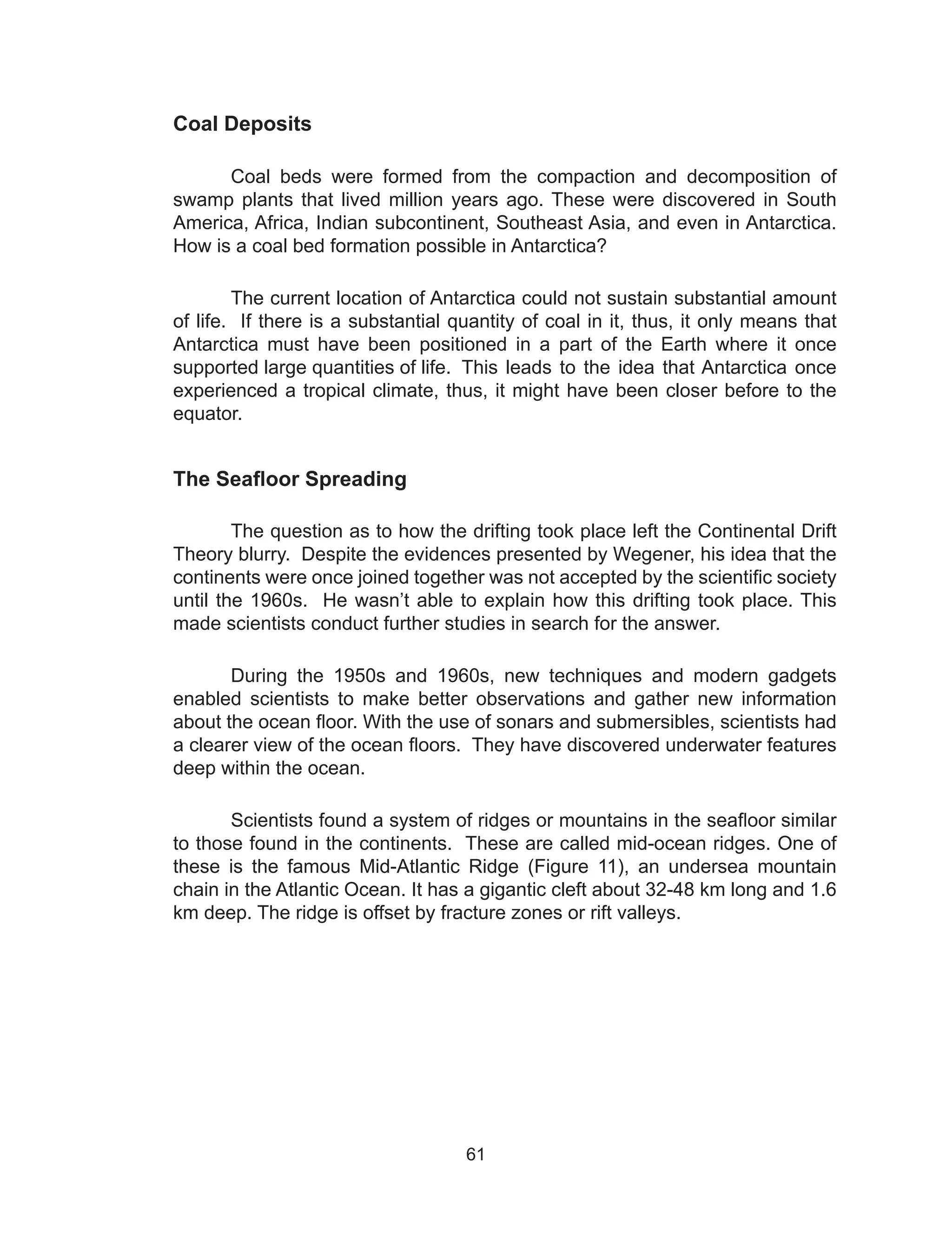 61
Coal Deposits
	 Coal beds were formed from the compaction and decomposition of
swamp plants that lived million years ago. These were discovered in South
America, Africa, Indian subcontinent, Southeast Asia, and even in Antarctica.
How is a coal bed formation possible in Antarctica?
The current location of Antarctica could not sustain substantial amount
of life. If there is a substantial quantity of coal in it, thus, it only means that
Antarctica must have been positioned in a part of the Earth where it once
supported large quantities of life.	This leads to the idea that Antarctica once
experienced a tropical climate, thus, it might have been closer before to the
equator.
The Seafloor Spreading
The question as to how the drifting took place left the Continental Drift
Theory blurry. Despite the evidences presented by Wegener, his idea that the
continents were once joined together was not accepted by the scientific society
until the 1960s. He wasn’t able to explain how this drifting took place. This
made scientists conduct further studies in search for the answer.
During the 1950s and 1960s, new techniques and modern gadgets
enabled scientists to make better observations and gather new information
about the ocean floor. With the use of sonars and submersibles, scientists had
a clearer view of the ocean floors. They have discovered underwater features
deep within the ocean.
Scientists found a system of ridges or mountains in the seafloor similar
to those found in the continents. These are called mid-ocean ridges. One of
these is the famous Mid-Atlantic Ridge (Figure 11), an undersea mountain
chain in the Atlantic Ocean. It has a gigantic cleft about 32-48 km long and 1.6
km deep. The ridge is offset by fracture zones or rift valleys.
 
