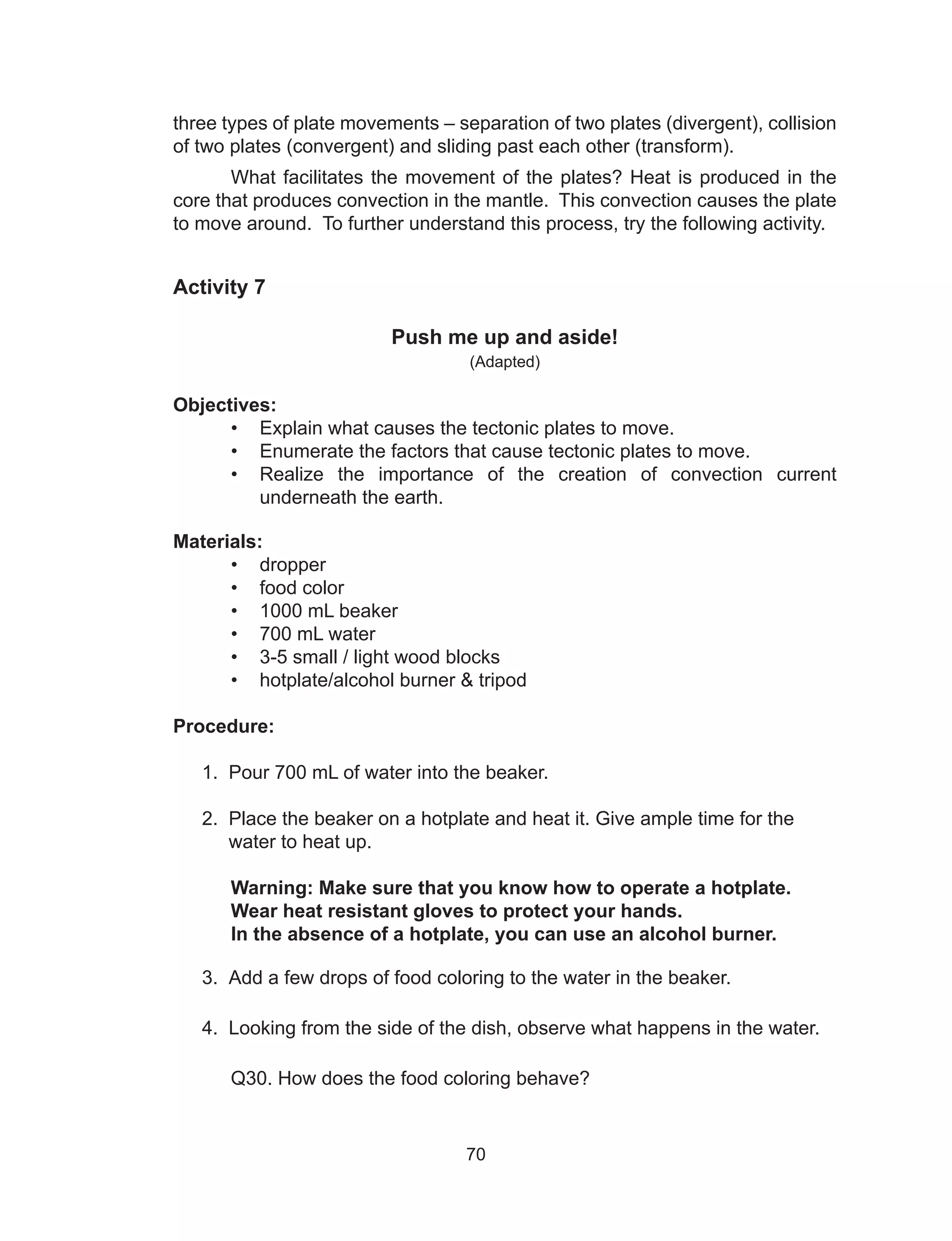 70
three types of plate movements – separation of two plates (divergent), collision
of two plates (convergent) and sliding past each other (transform).
What facilitates the movement of the plates? Heat is produced in the
core that produces convection in the mantle. This convection causes the plate
to move around. To further understand this process, try the following activity.
Activity 7
Push me up and aside!
(Adapted)
Objectives:
•	 Explain what causes the tectonic plates to move.
•	 Enumerate the factors that cause tectonic plates to move.
•	 Realize the importance of the creation of convection current
underneath the earth.
Materials:
•	 dropper
•	 food color
•	 1000 mL beaker		
•	 700 mL water		
•	 3-5 small / light wood blocks
•	 hotplate/alcohol burner & tripod	
Procedure:
1. Pour 700 mL of water into the beaker.
2. Place the beaker on a hotplate and heat it. Give ample time for the
water to heat up.
	 Warning: Make sure that you know how to operate a hotplate.
	 Wear heat resistant gloves to protect your hands.
	 In the absence of a hotplate, you can use an alcohol burner.
3. Add a few drops of food coloring to the water in the beaker.
4. Looking from the side of the dish, observe what happens in the water.
	 Q30. How does the food coloring behave?
 