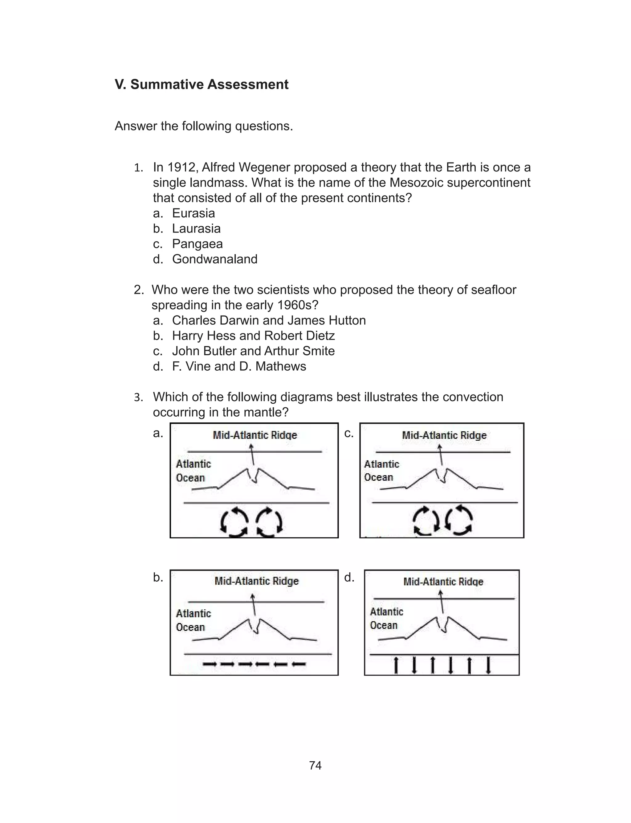74
V. Summative Assessment
	
Answer the following questions.
1.	 In 1912, Alfred Wegener proposed a theory that the Earth is once a
single landmass. What is the name of the Mesozoic supercontinent
that consisted of all of the present continents?
a.	 Eurasia
b.	 Laurasia
c.	 Pangaea
d.	 Gondwanaland
2. Who were the two scientists who proposed the theory of seafloor
spreading in the early 1960s?
a.	 Charles Darwin and James Hutton
b.	 Harry Hess and Robert Dietz
c.	 John Butler and Arthur Smite
d.	 F. Vine and D. Mathews
3.	 Which of the following diagrams best illustrates the convection
occurring in the mantle?
a. 					c.
b.					d.
 