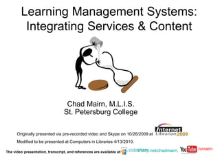 Learning Management Systems:  Integrating Services & Content Chad Mairn, M.L.I.S.St. Petersburg College Originally presented via pre-recorded video and Skype on 10/26/2009 at  Modified to be presented at Computers in Libraries 4/13/2010. /cmairn .net/chadmairn, The video presentation, transcript, and references are available at: 