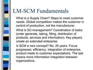 LM-SCM Fundamentals
What is a Supply Chain? Steps to meet customer
needs. Global competition makes the customer in
control of production, not the manufacturer.
What is SC-management? Coordination of tasks
(order generate, taking, filling, distribution of
products, services and information). Key players
create an extended enterprise.
Is SCM a new concept? No, 25 years. Focus
progresses: efficiency, integration of enterprise,
product made to customer expectations. The last
means more information integration between
organizations.
 