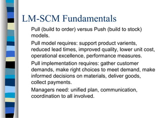 LM-SCM Fundamentals
Pull (build to order) versus Push (build to stock)
models.
Pull model requires: support product varients,
reduced lead times, improved quality, lower unit cost,
operational excellence, performance measures.
Pull implementation requires: gather customer
demands, make right choices to meet demand, make
informed decisions on materials, deliver goods,
collect payments.
Managers need: unified plan, communication,
coordination to all involved.
 