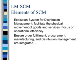 LM-SCM
Elements of SCM
Execution System for Distribution
Management: facilitate the physical
movement of goods and services. Focus on
operational efficiency.
Ensure order fulfillment, procurement,
manufacturing, and distribution management
are integrated. .
 