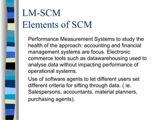 LM-SCM
Elements of SCM
Performance Measurement Systems to study the
health of the approach: accounting and financial
management systems are focus. Electronic
commerce tools such as datawarehousing used to
analyse data without impacting performance of
operational systems.
Use of software agents to let different users set
different criteria for sifting through data. ( ie.
Salespersons, accountants, material planners,
purchasing agents).
 