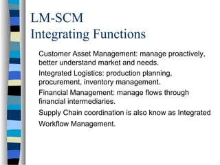 LM-SCM
Integrating Functions
Customer Asset Management: manage proactively,
better understand market and needs.
Integrated Logistics: production planning,
procurement, inventory management.
Financial Management: manage flows through
financial intermediaries.
Supply Chain coordination is also know as Integrated
Workflow Management.
 