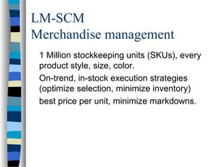 LM-SCM
Merchandise management
1 Million stockkeeping units (SKUs), every
product style, size, color.
On-trend, in-stock execution strategies
(optimize selection, minimize inventory)
best price per unit, minimize markdowns.
 