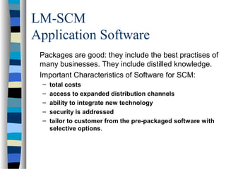LM-SCM
Application Software
Packages are good: they include the best practises of
many businesses. They include distilled knowledge.
Important Characteristics of Software for SCM:
– total costs
– access to expanded distribution channels
– ability to integrate new technology
– security is addressed
– tailor to customer from the pre-packaged software with
selective options.
 