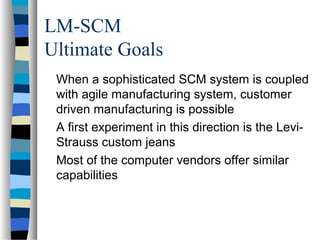 LM-SCM
Ultimate Goals
When a sophisticated SCM system is coupled
with agile manufacturing system, customer
driven manufacturing is possible
A first experiment in this direction is the Levi-
Strauss custom jeans
Most of the computer vendors offer similar
capabilities
 