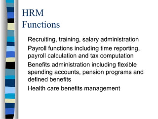 HRM
Functions
Recruiting, training, salary administration
Payroll functions including time reporting,
payroll calculation and tax computation
Benefits administration including flexible
spending accounts, pension programs and
defined benefits
Health care benefits management
 