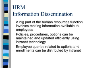 HRM
Information Dissemination
A big part of the human resources function
involves making information available to
employees
Policies, procedures, options can be
maintained and updated efficiently using
intranet technology
Employee queries related to options and
enrollments can be distributed by intranet
 