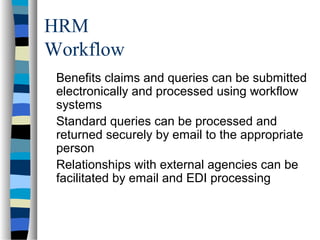 HRM
Workflow
Benefits claims and queries can be submitted
electronically and processed using workflow
systems
Standard queries can be processed and
returned securely by email to the appropriate
person
Relationships with external agencies can be
facilitated by email and EDI processing
 