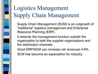 Logistics Management
Supply Chain Management
Supply Chain Management (SCM) is an outgrowth of
“traditional” logistics management and Enterprise
Resource Planning (ERP)
It extends the management function outside the
organization to both the supplier organizations and
the distribution channels
Good ERP/SCM can increase net revenues 4-6%
SCM has become an expectation for industry
 