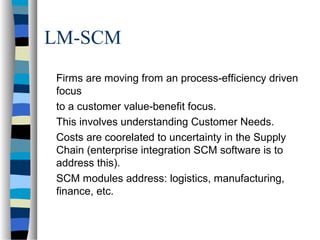 LM-SCM
Firms are moving from an process-efficiency driven
focus
to a customer value-benefit focus.
This involves understanding Customer Needs.
Costs are coorelated to uncertainty in the Supply
Chain (enterprise integration SCM software is to
address this).
SCM modules address: logistics, manufacturing,
finance, etc.
 