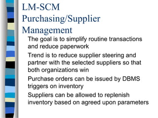 LM-SCM
Purchasing/Supplier
Management
The goal is to simplify routine transactions
and reduce paperwork
Trend is to reduce supplier steering and
partner with the selected suppliers so that
both organizations win
Purchase orders can be issued by DBMS
triggers on inventory
Suppliers can be allowed to replenish
inventory based on agreed upon parameters
 